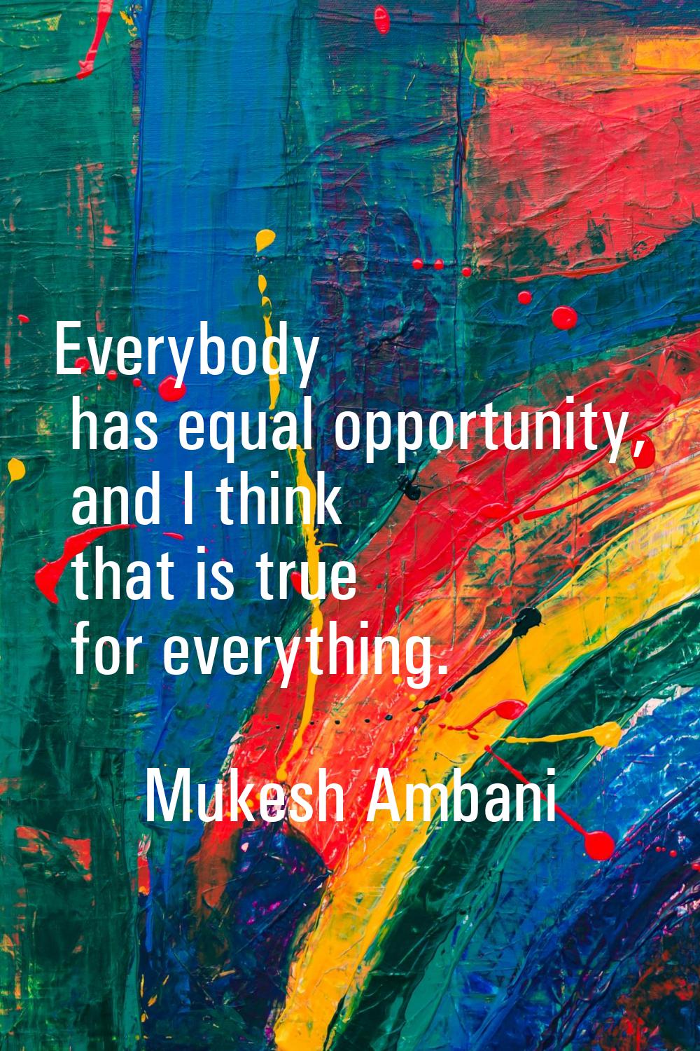 Everybody has equal opportunity, and I think that is true for everything.