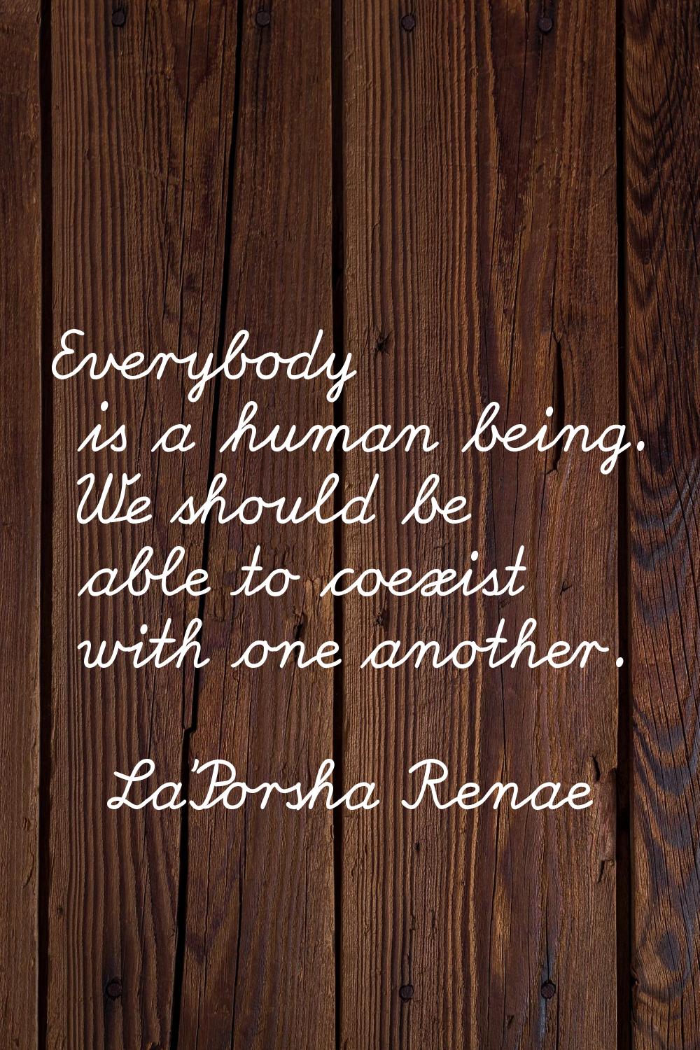 Everybody is a human being. We should be able to coexist with one another.