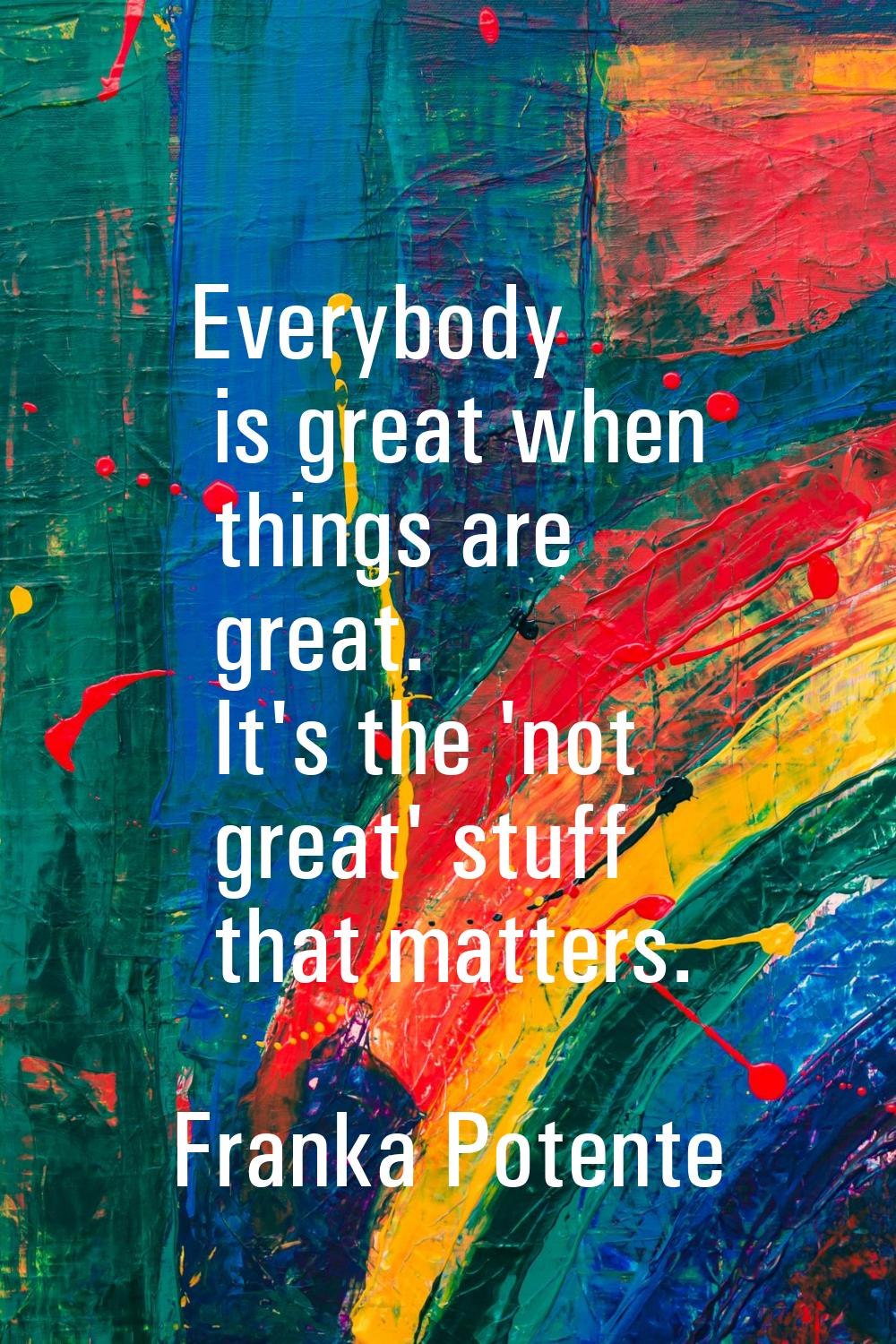 Everybody is great when things are great. It's the 'not great' stuff that matters.