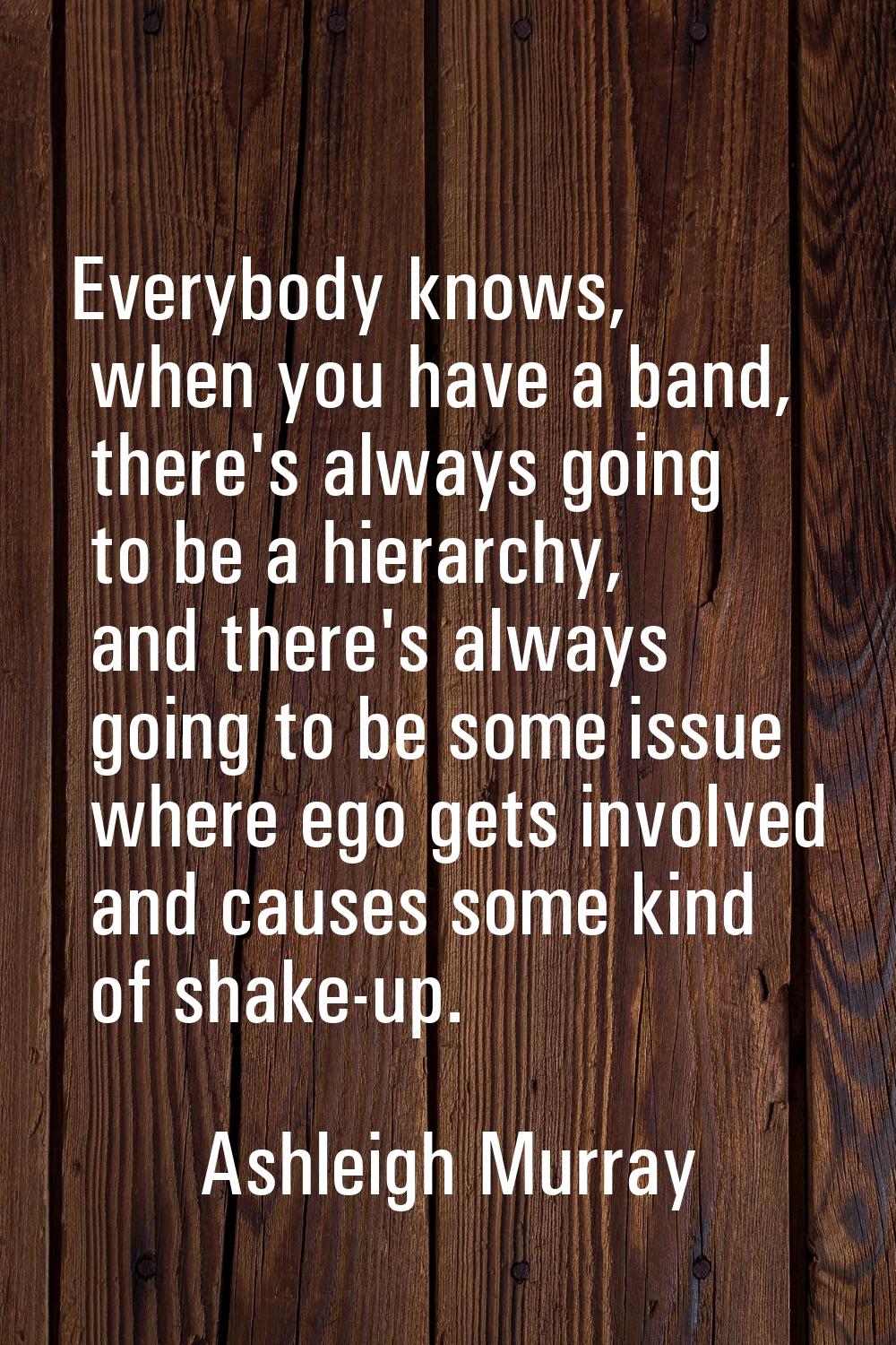 Everybody knows, when you have a band, there's always going to be a hierarchy, and there's always g
