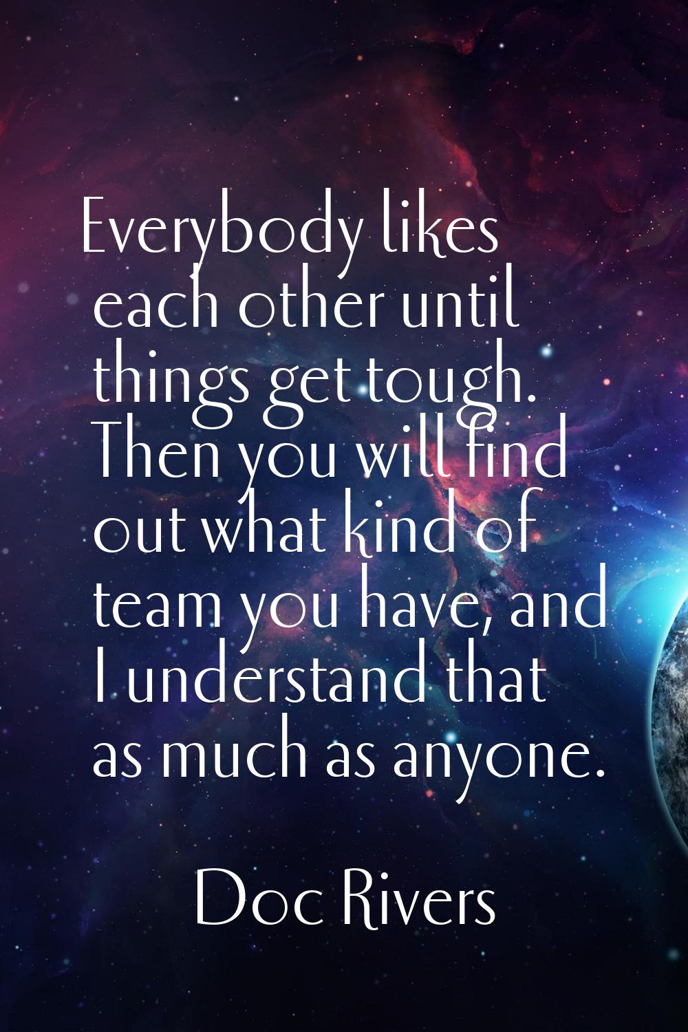 Everybody likes each other until things get tough. Then you will find out what kind of team you hav