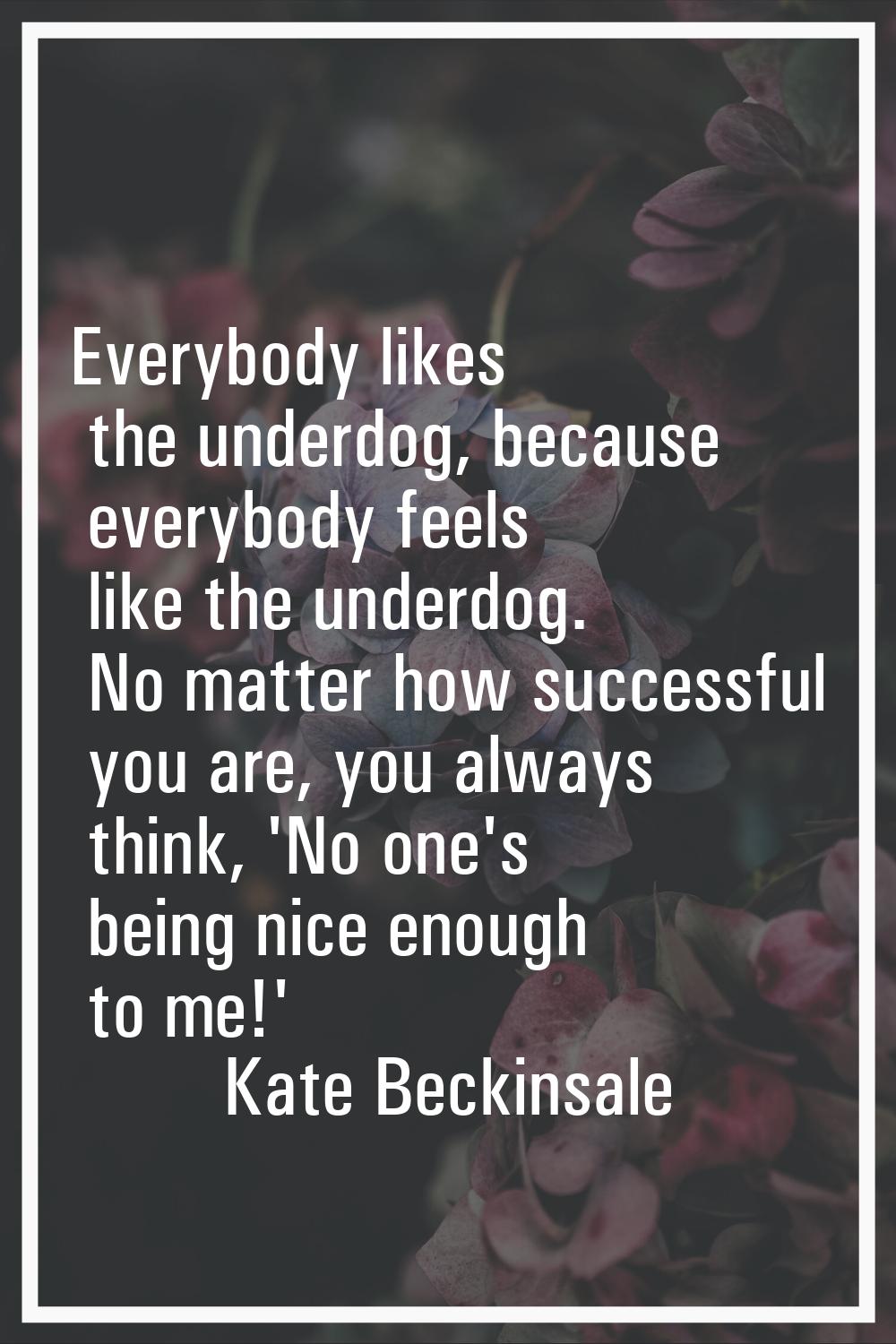 Everybody likes the underdog, because everybody feels like the underdog. No matter how successful y