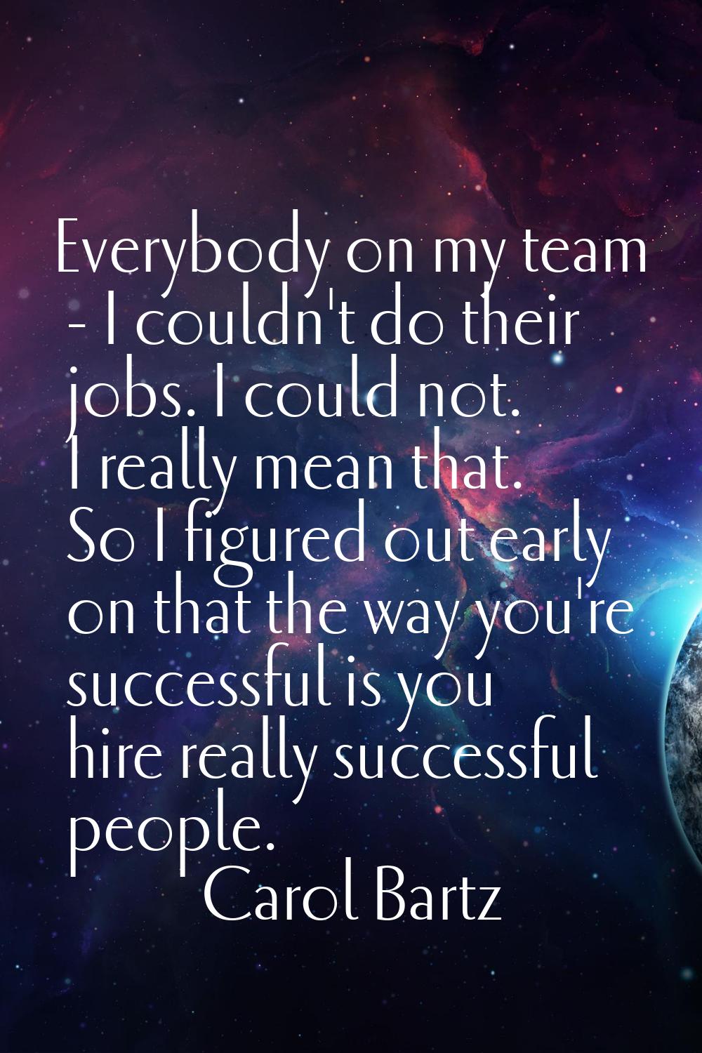 Everybody on my team - I couldn't do their jobs. I could not. I really mean that. So I figured out 