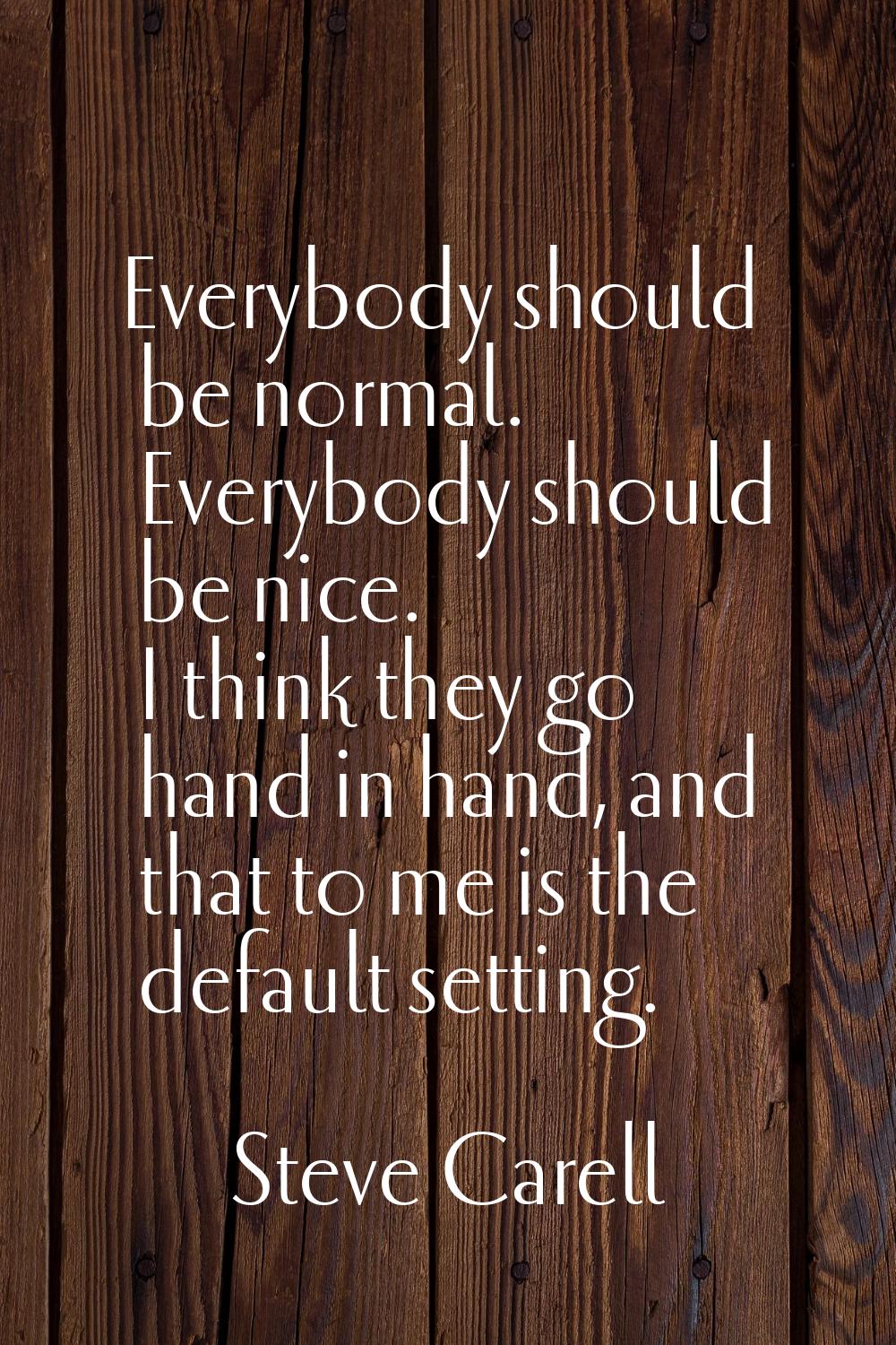 Everybody should be normal. Everybody should be nice. I think they go hand in hand, and that to me 