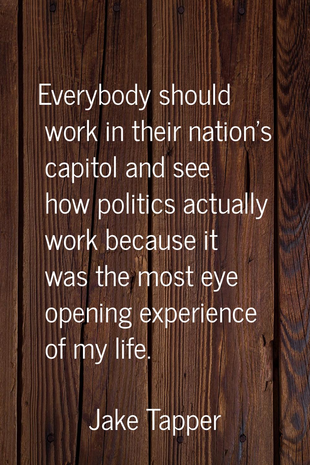 Everybody should work in their nation's capitol and see how politics actually work because it was t
