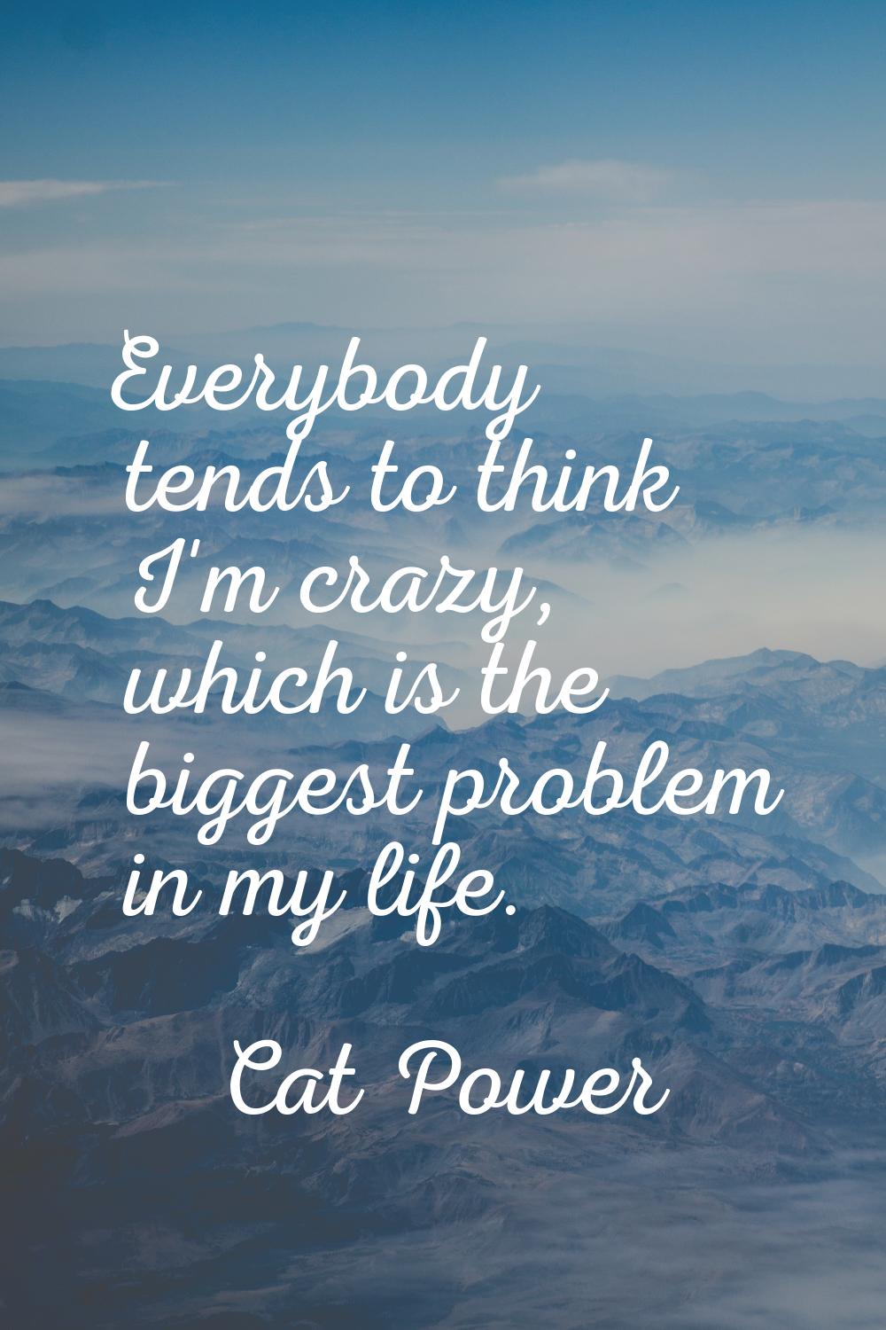 Everybody tends to think I'm crazy, which is the biggest problem in my life.