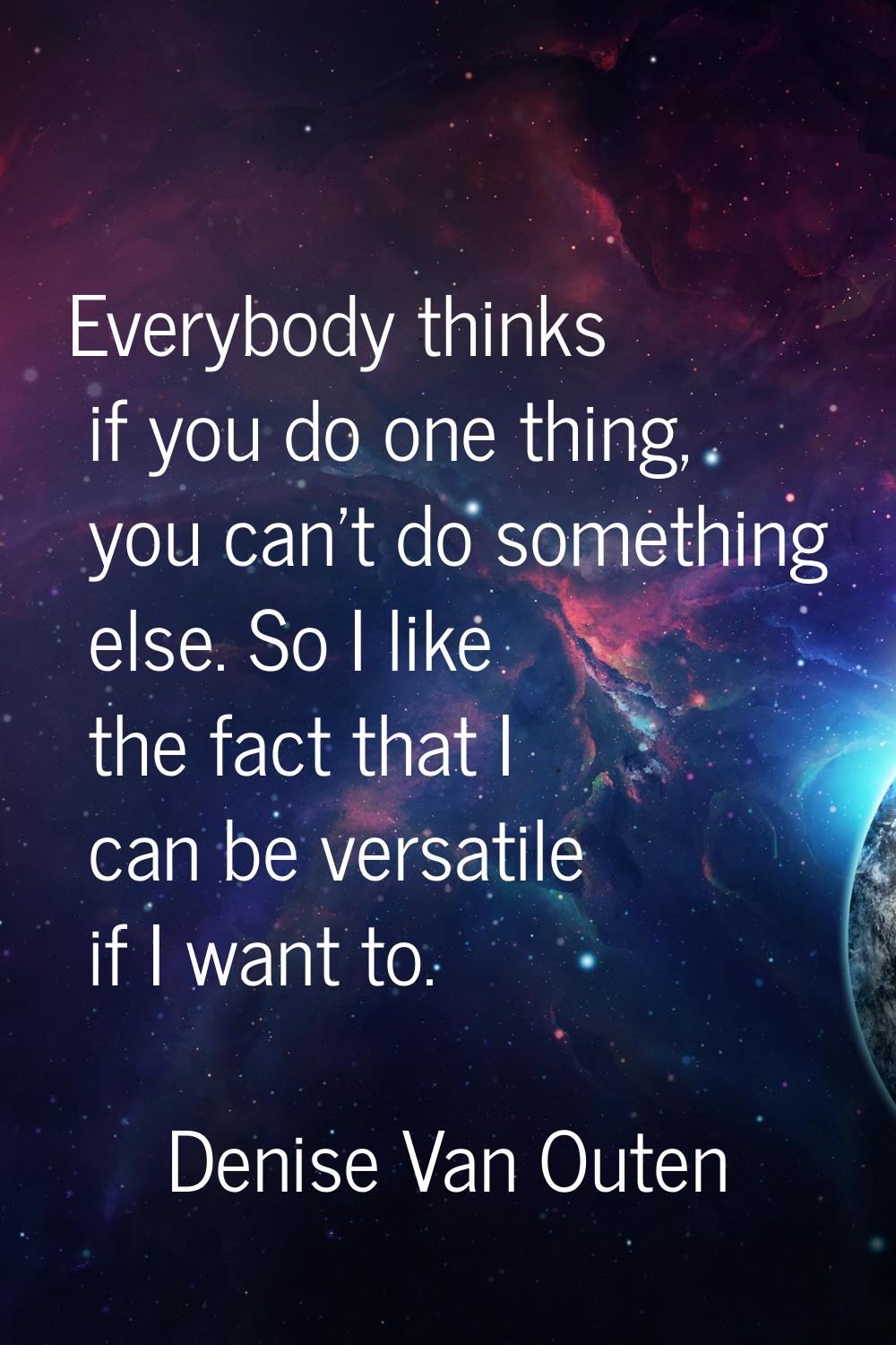 Everybody thinks if you do one thing, you can't do something else. So I like the fact that I can be