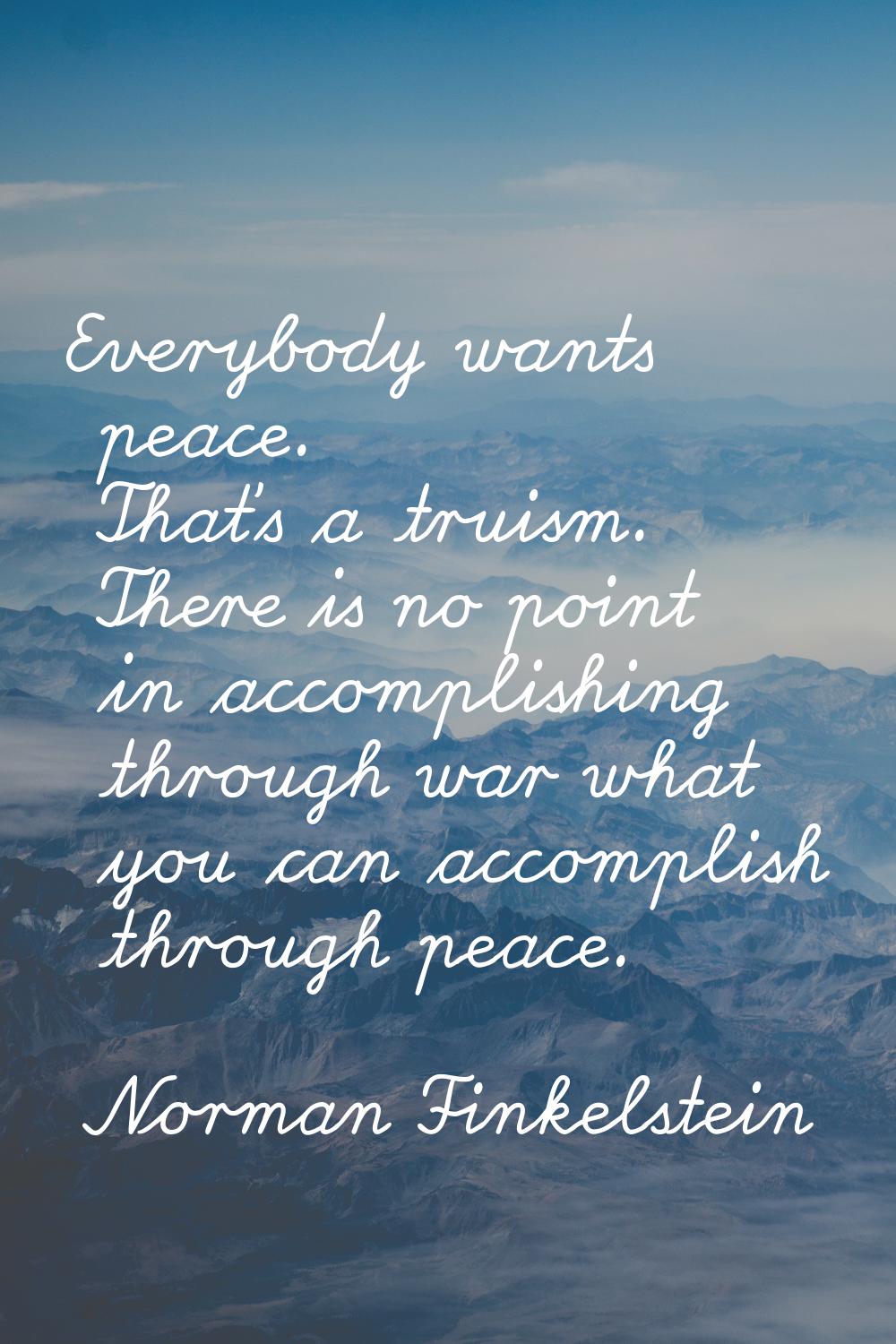 Everybody wants peace. That's a truism. There is no point in accomplishing through war what you can