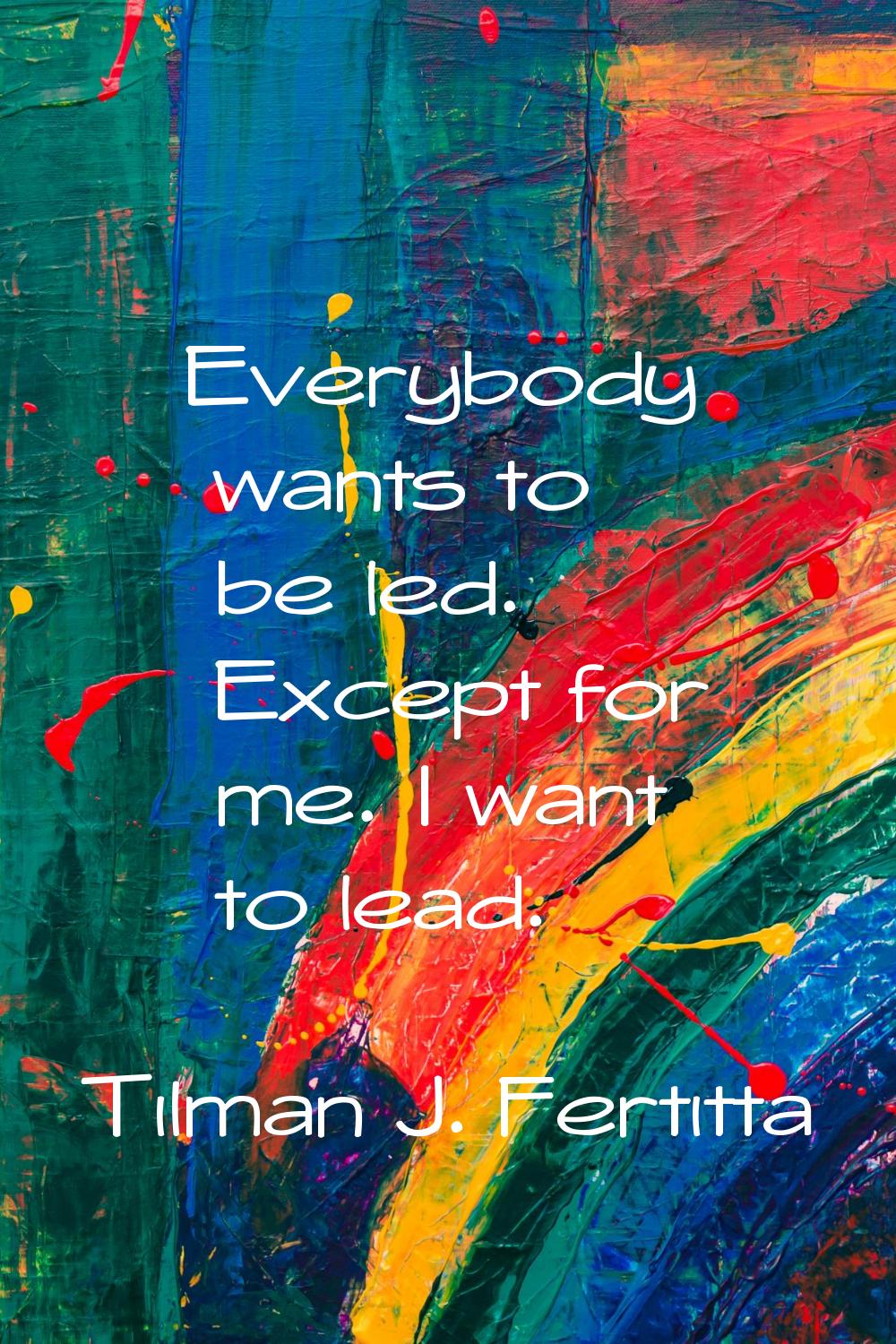 Everybody wants to be led. Except for me. I want to lead.