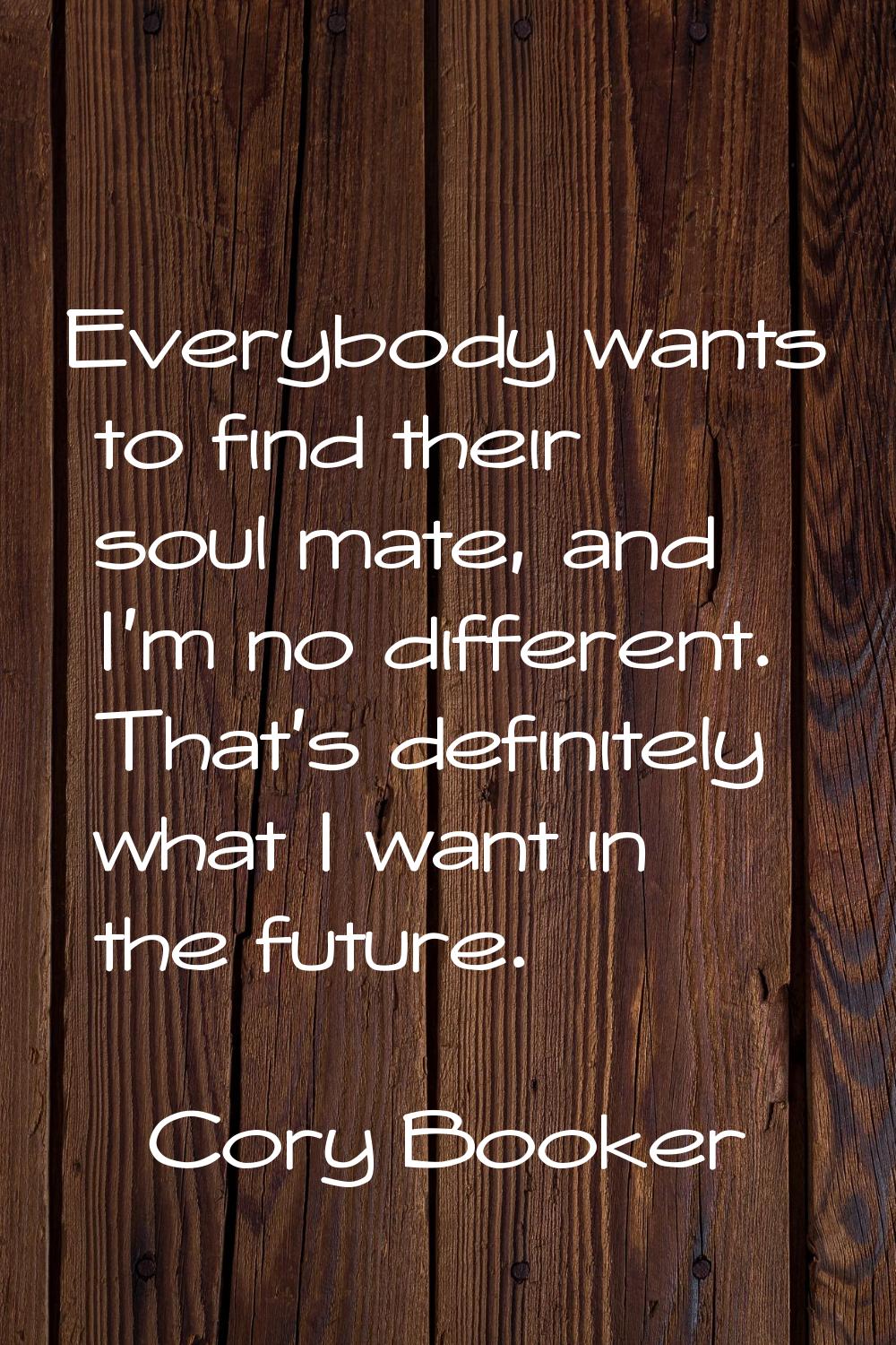 Everybody wants to find their soul mate, and I'm no different. That's definitely what I want in the