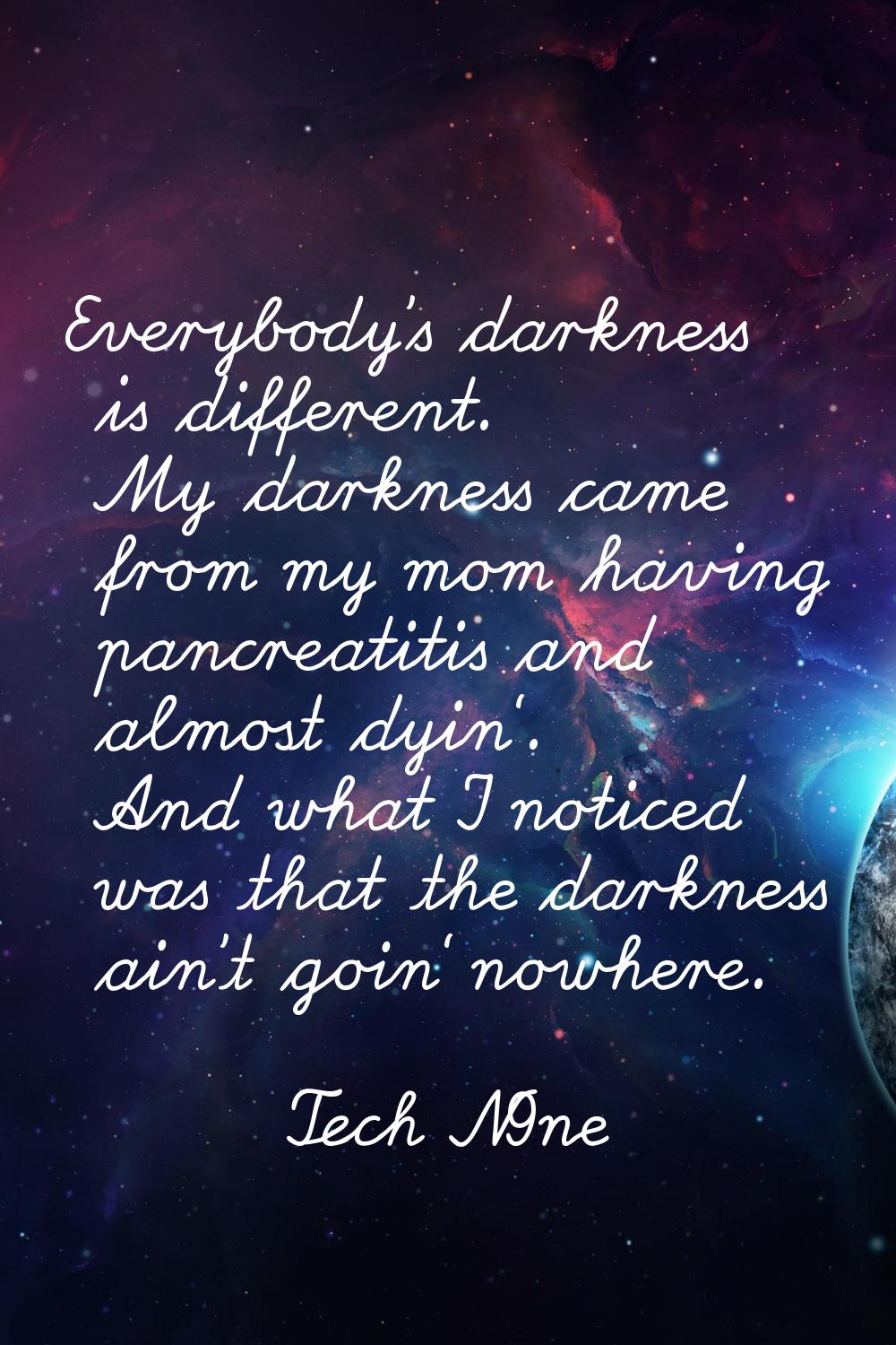 Everybody's darkness is different. My darkness came from my mom having pancreatitis and almost dyin