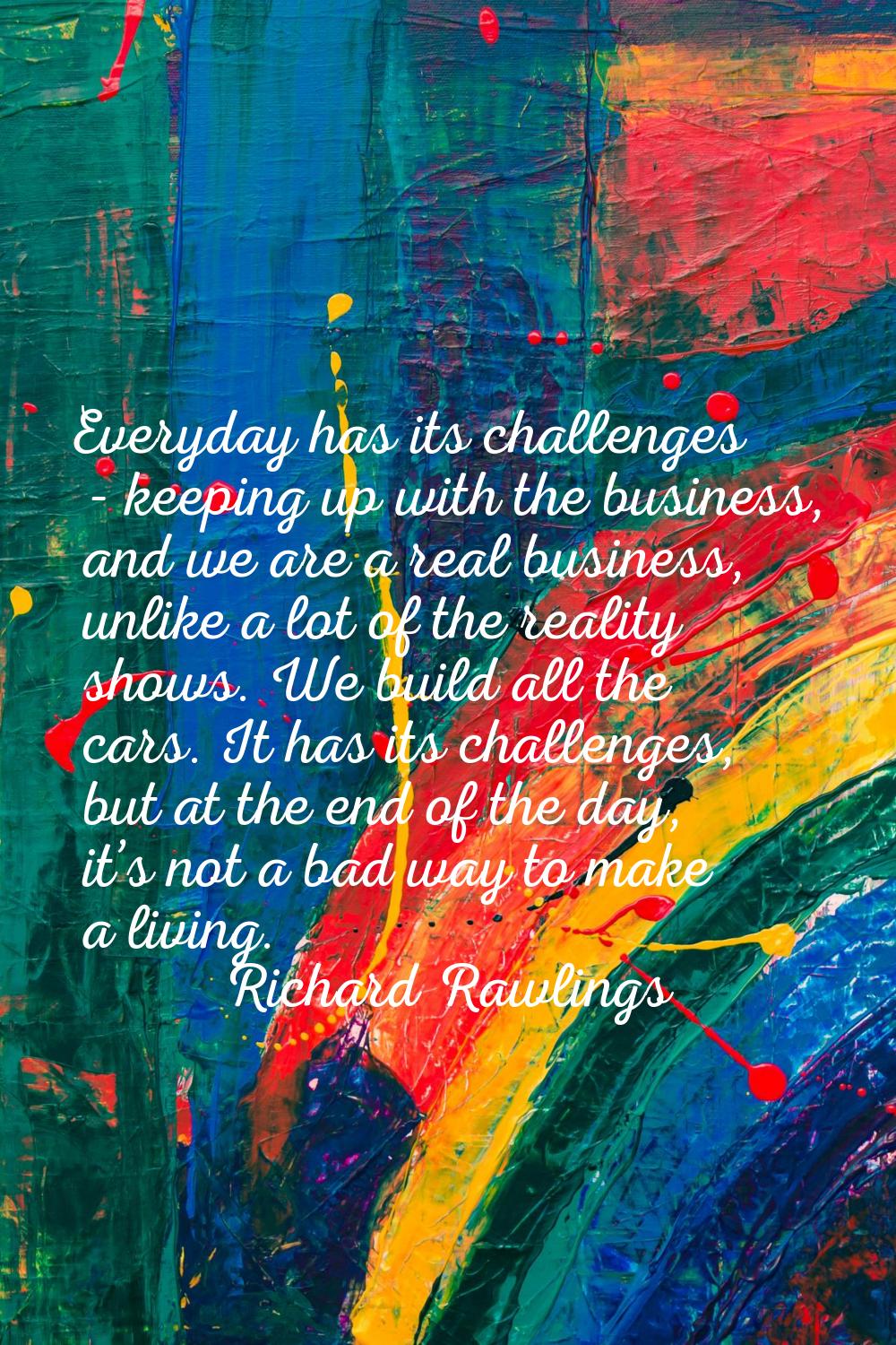 Everyday has its challenges - keeping up with the business, and we are a real business, unlike a lo