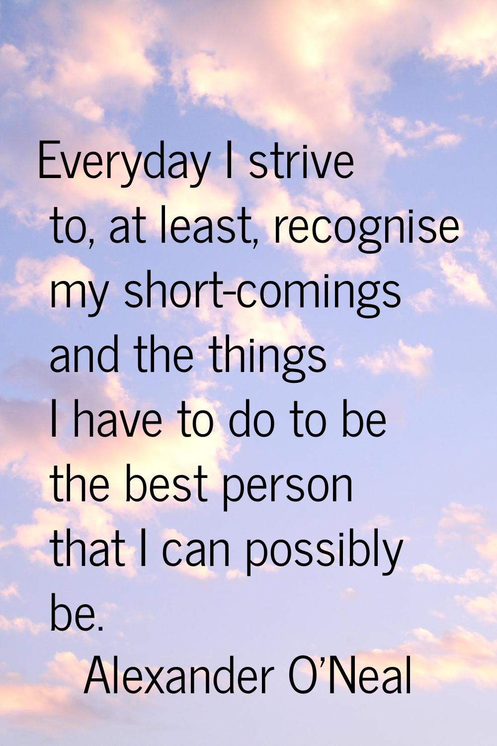 Everyday I strive to, at least, recognise my short-comings and the things I have to do to be the be