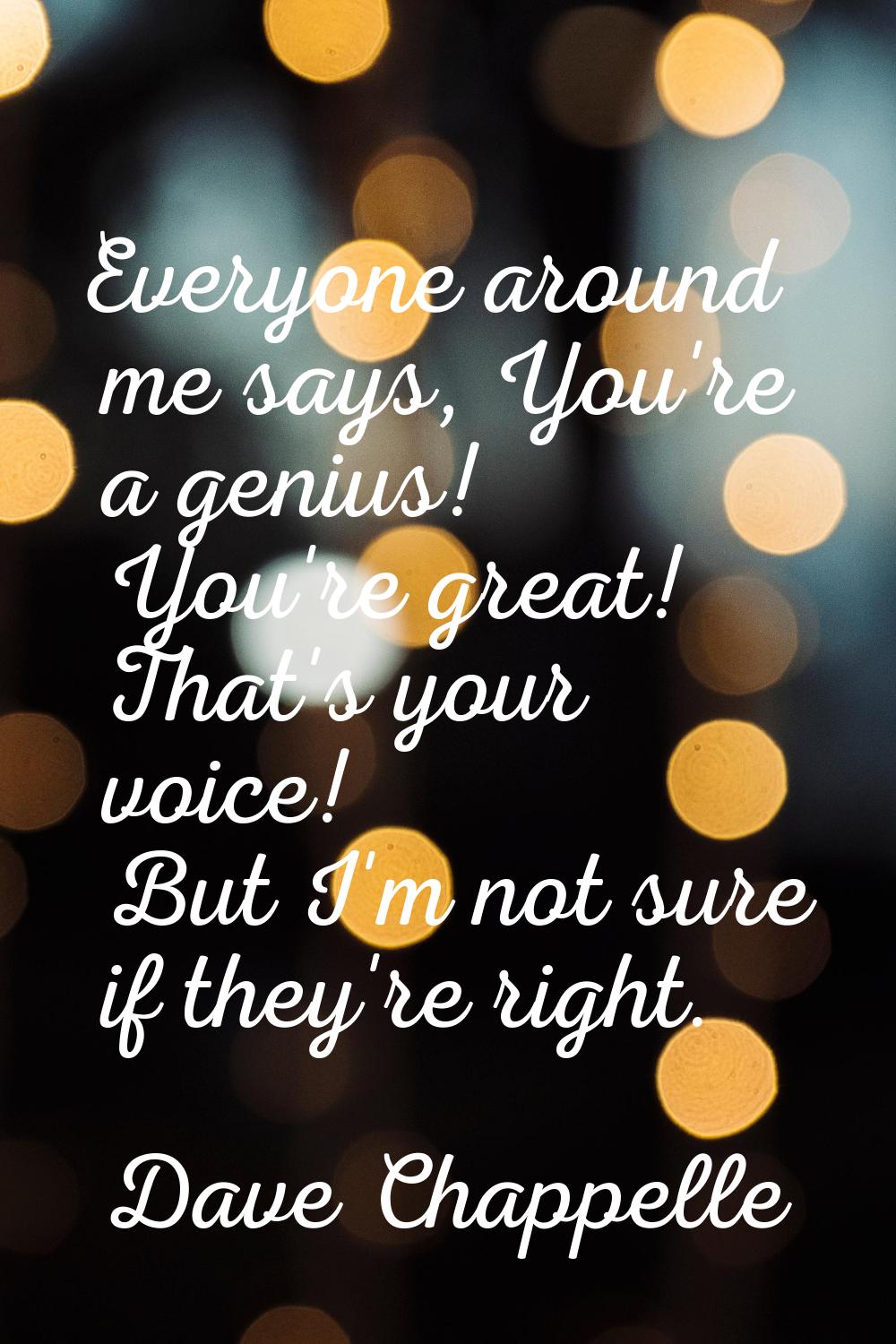 Everyone around me says, You're a genius! You're great! That's your voice! But I'm not sure if they