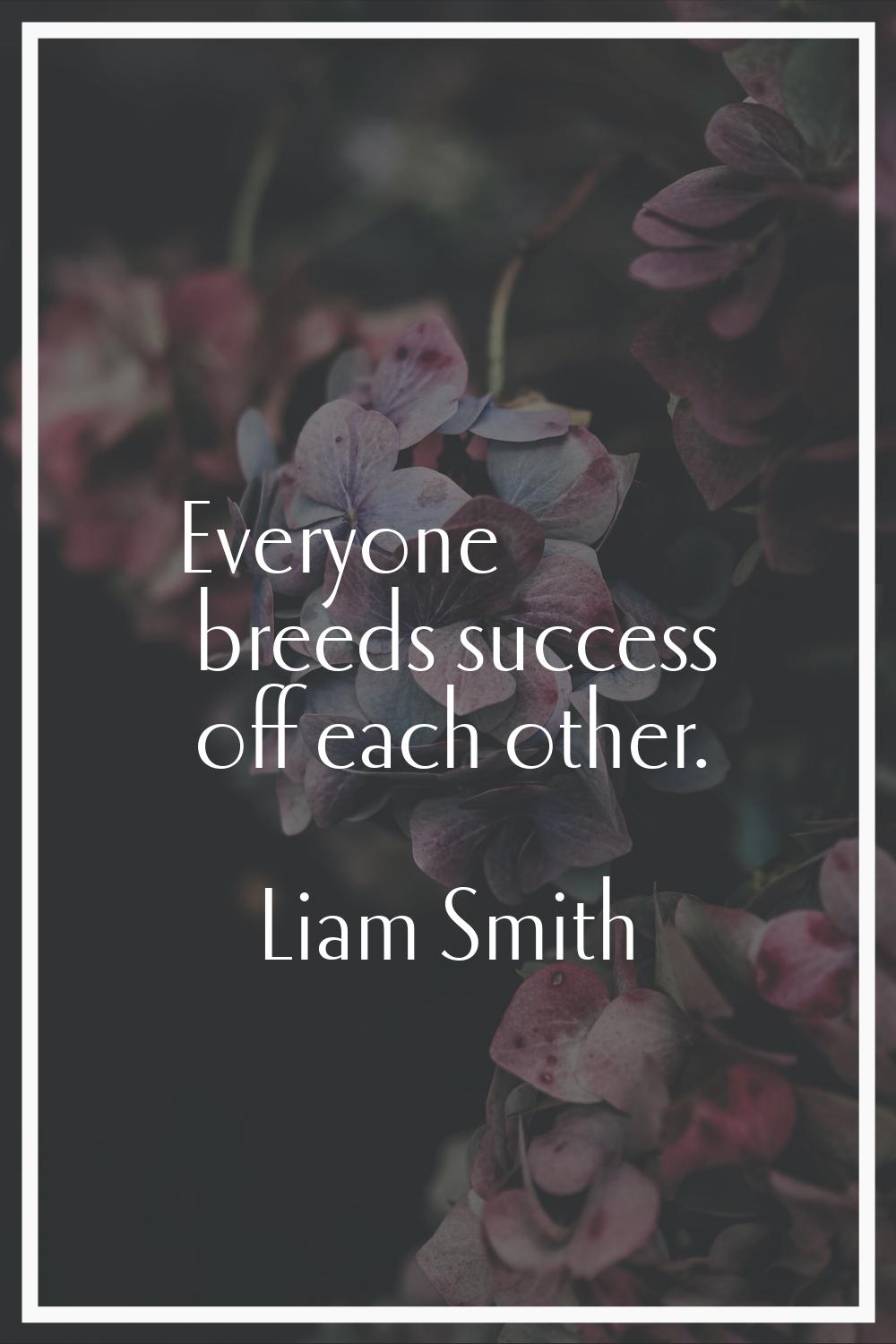 Everyone breeds success off each other.