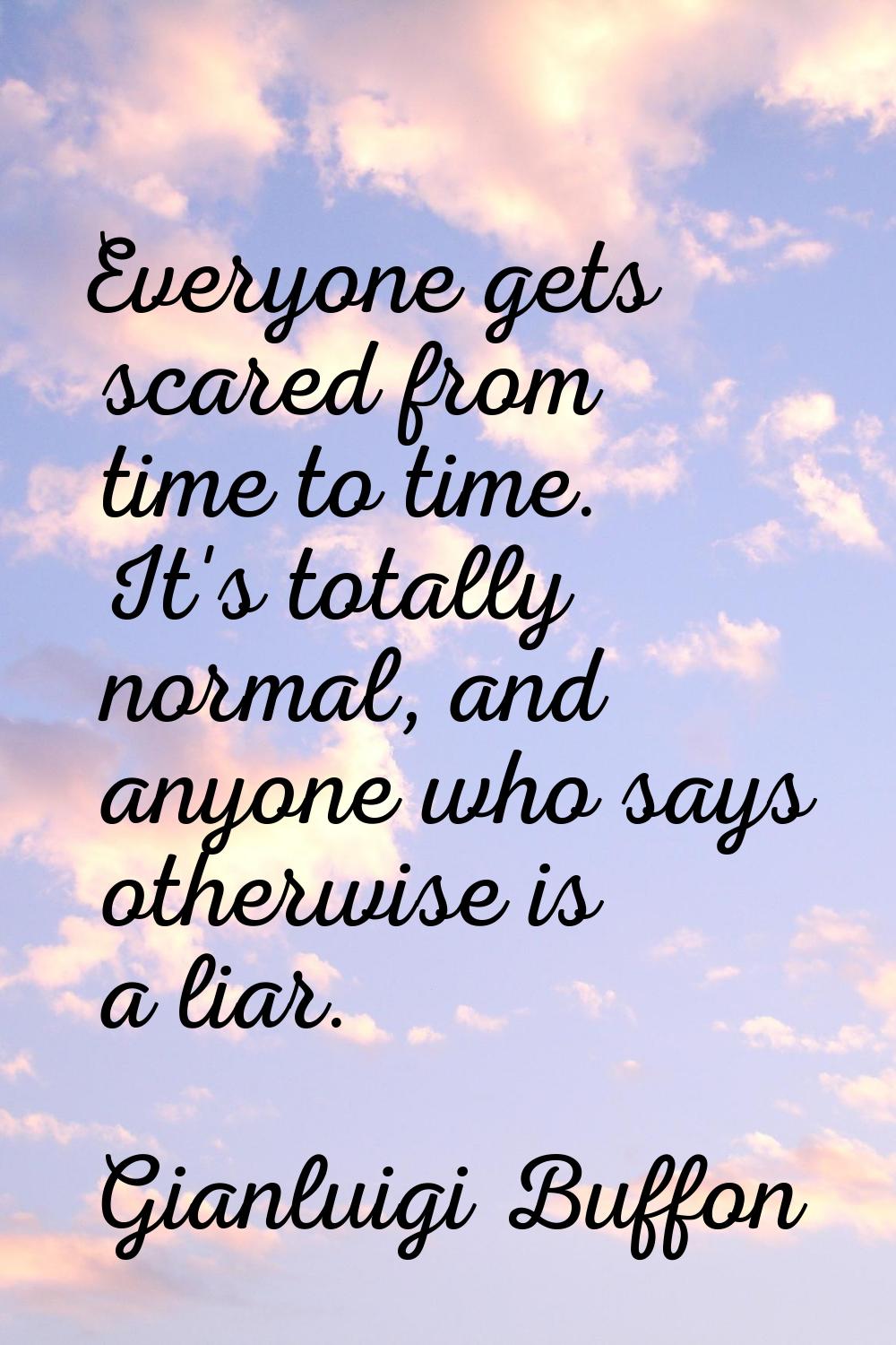 Everyone gets scared from time to time. It's totally normal, and anyone who says otherwise is a lia