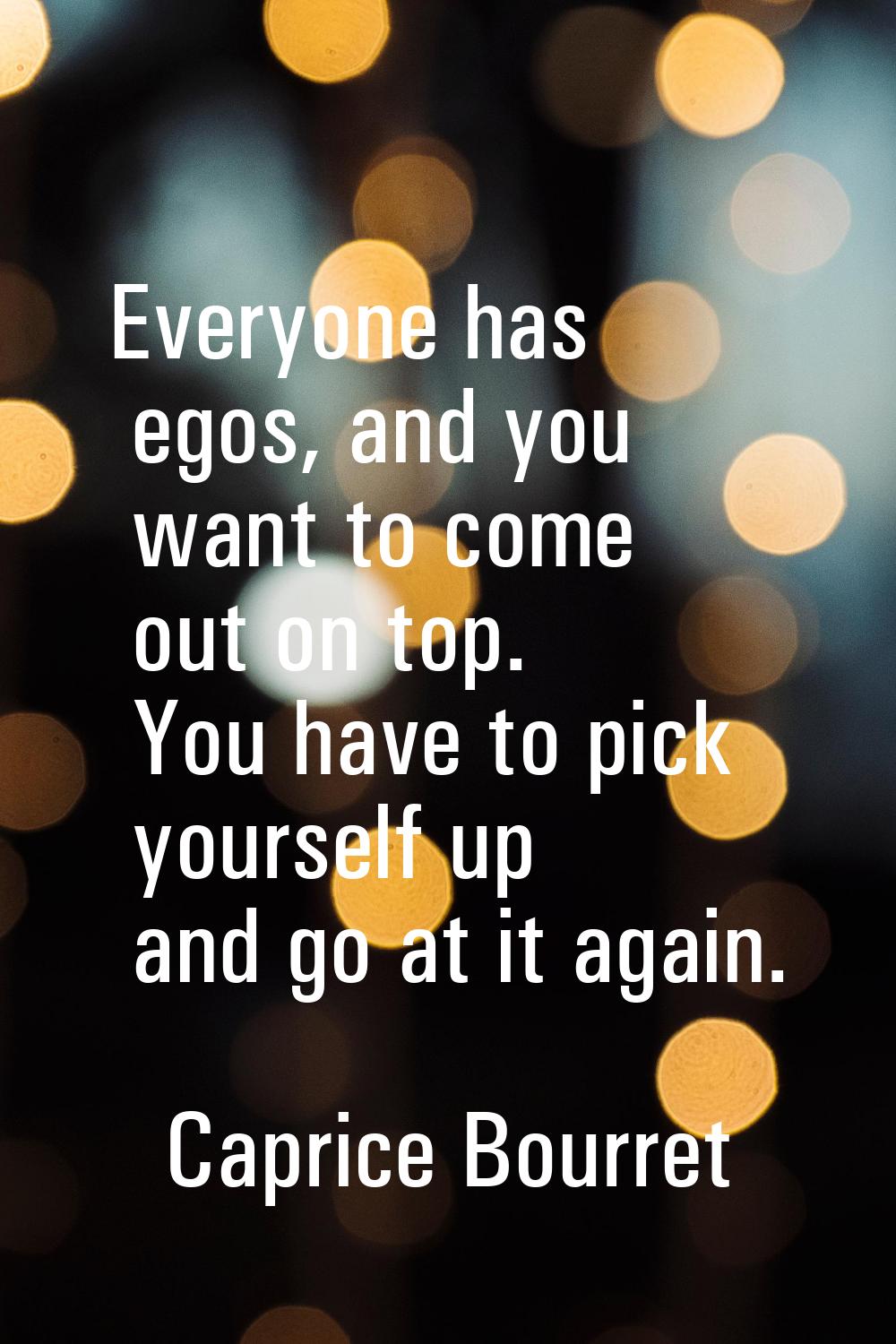 Everyone has egos, and you want to come out on top. You have to pick yourself up and go at it again
