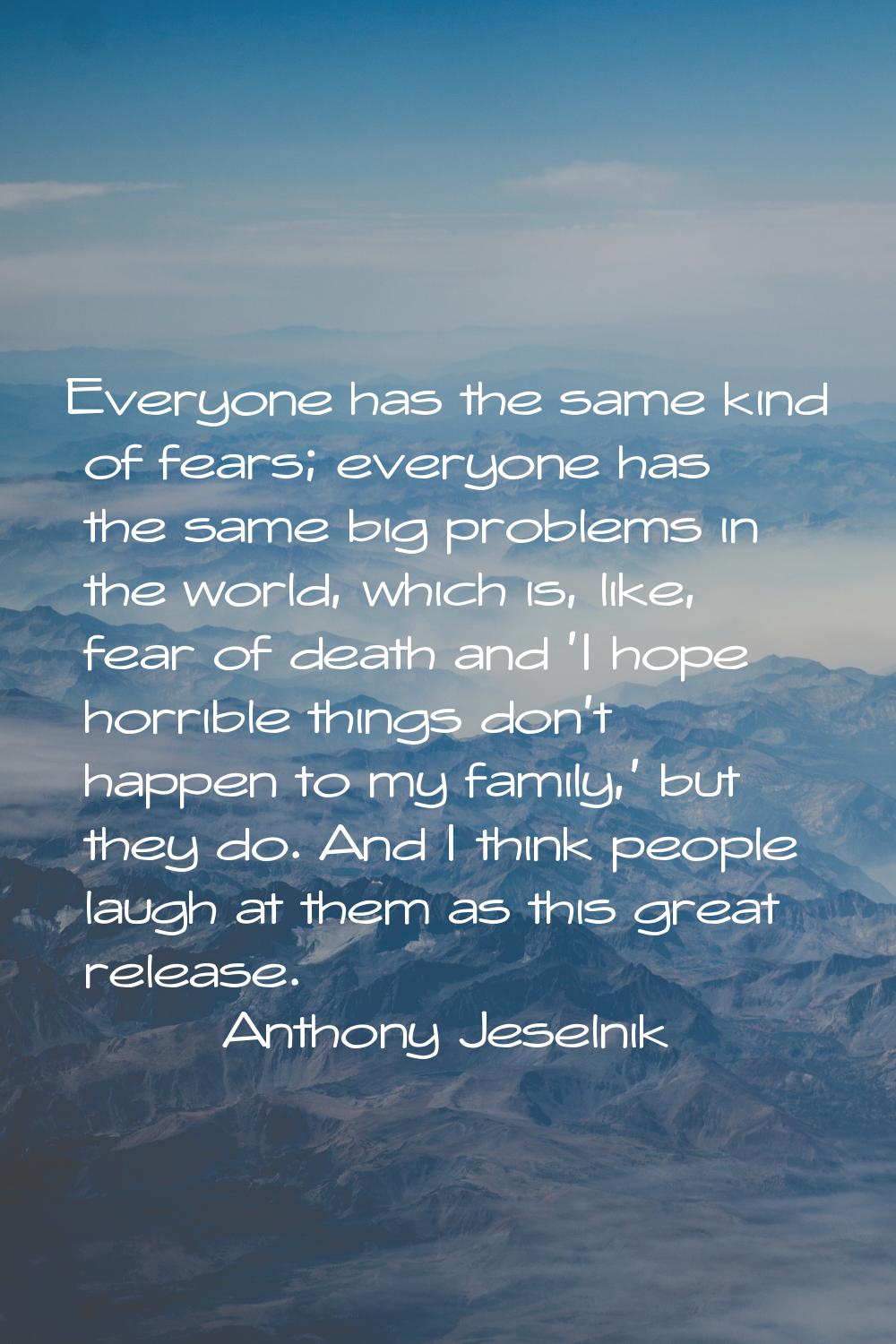 Everyone has the same kind of fears; everyone has the same big problems in the world, which is, lik