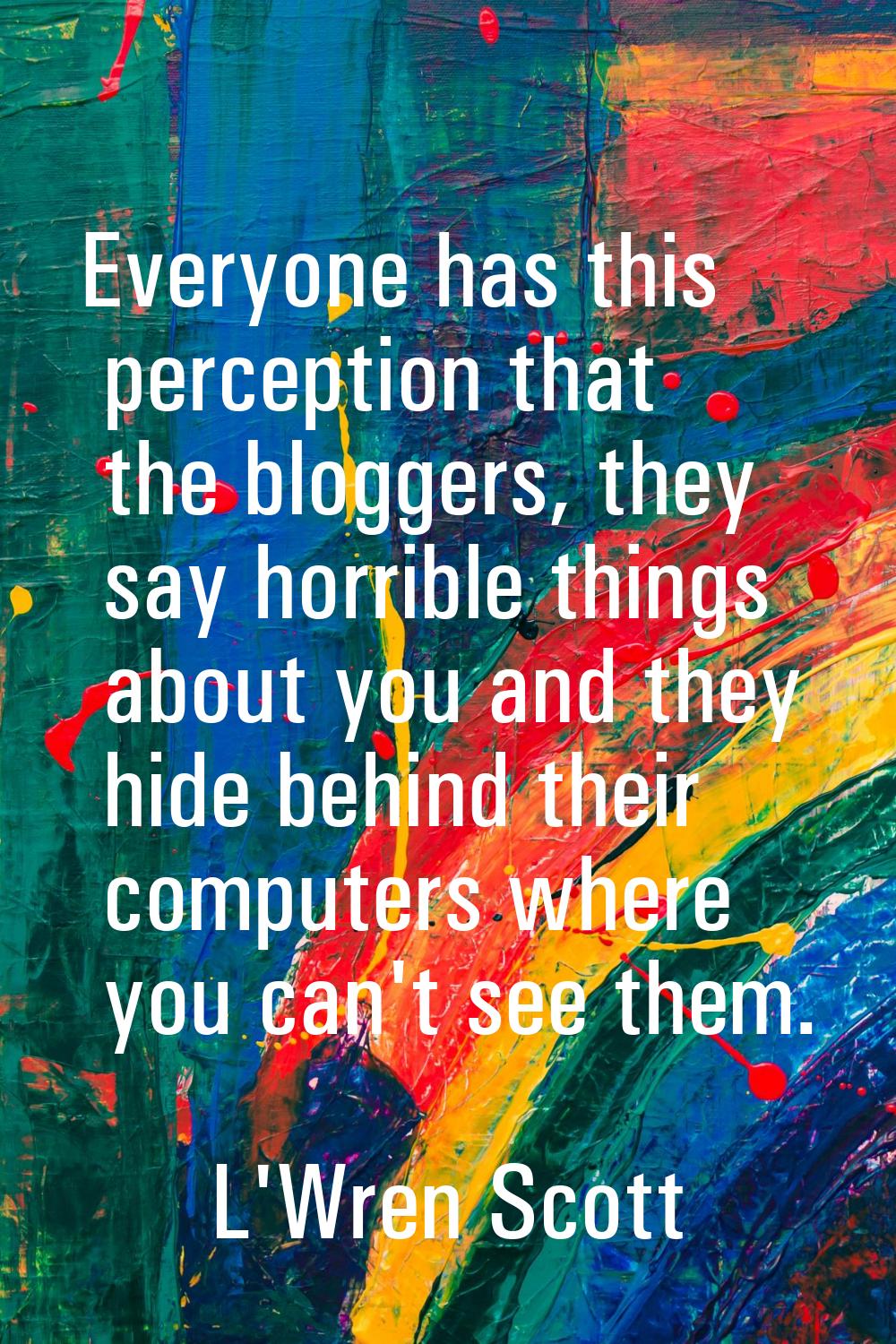 Everyone has this perception that the bloggers, they say horrible things about you and they hide be