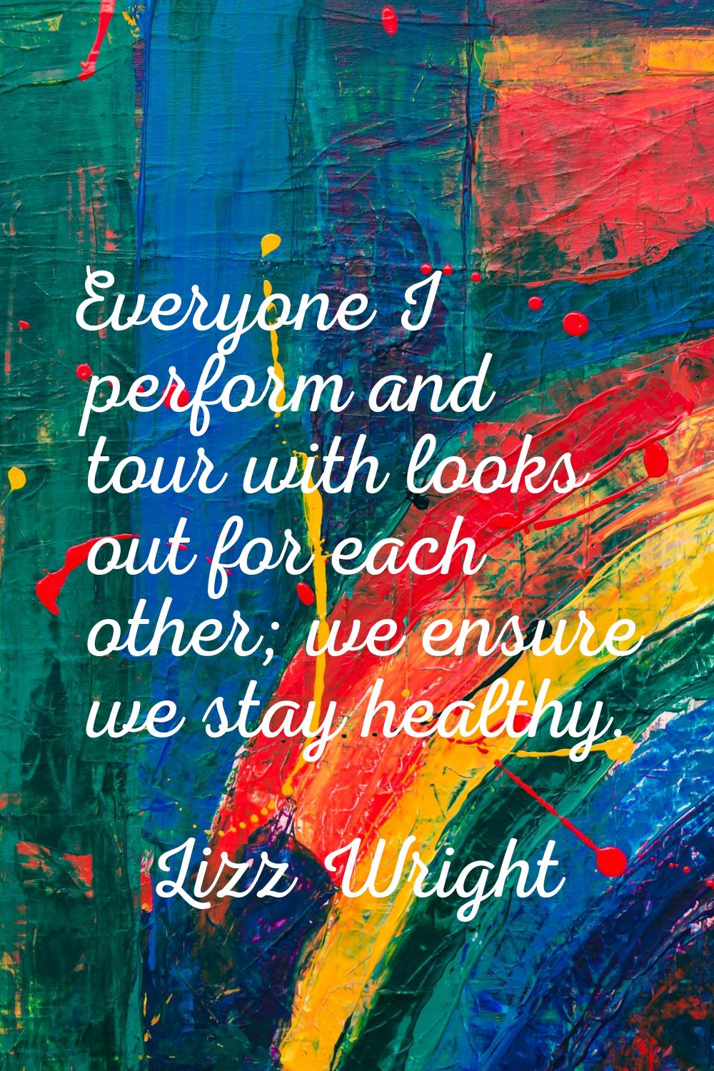 Everyone I perform and tour with looks out for each other; we ensure we stay healthy.