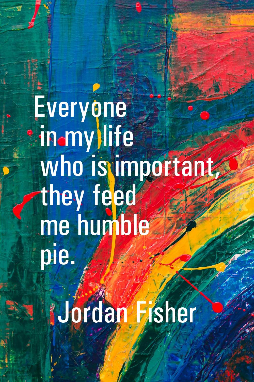 Everyone in my life who is important, they feed me humble pie.