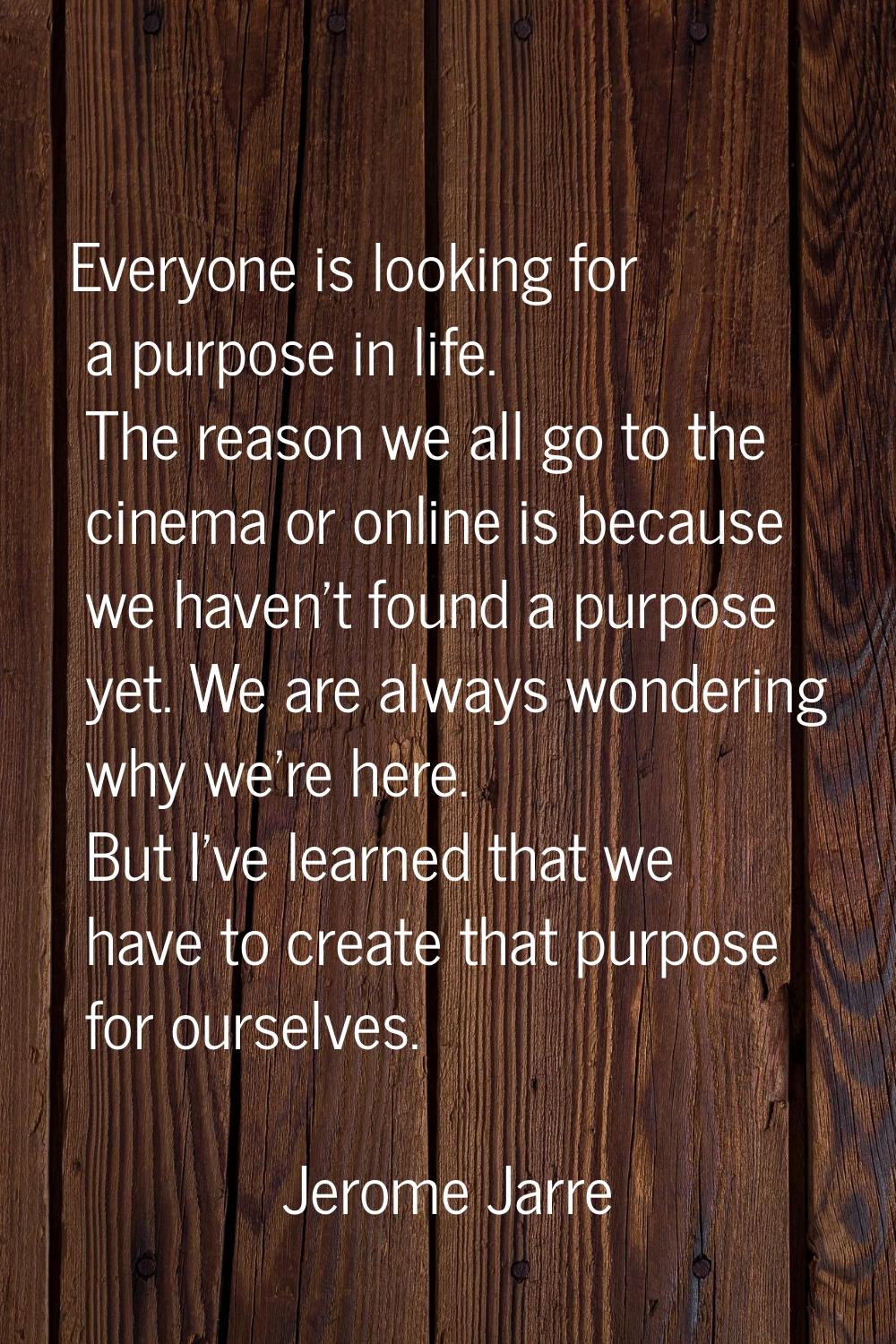 Everyone is looking for a purpose in life. The reason we all go to the cinema or online is because 