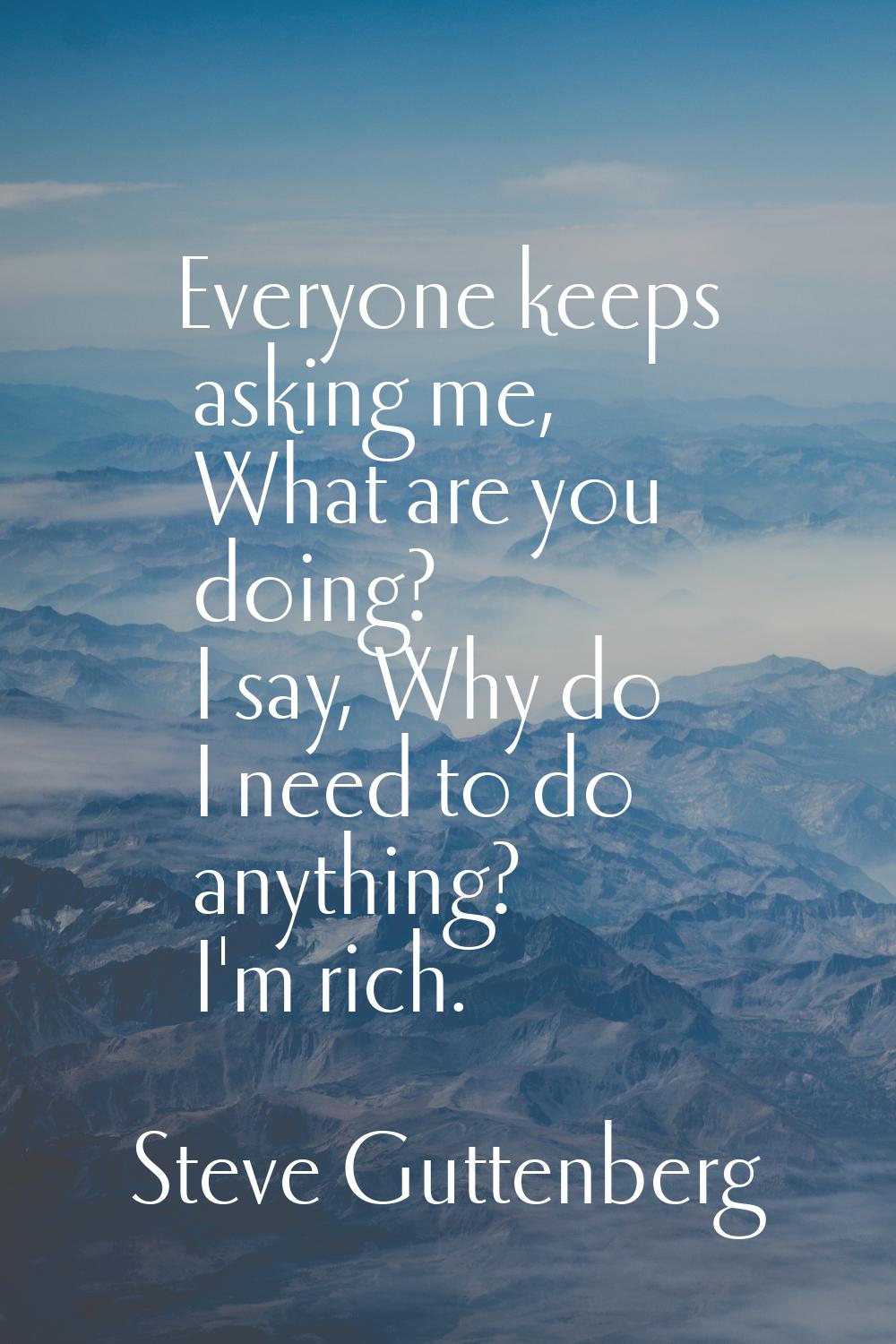 Everyone keeps asking me, What are you doing? I say, Why do I need to do anything? I'm rich.