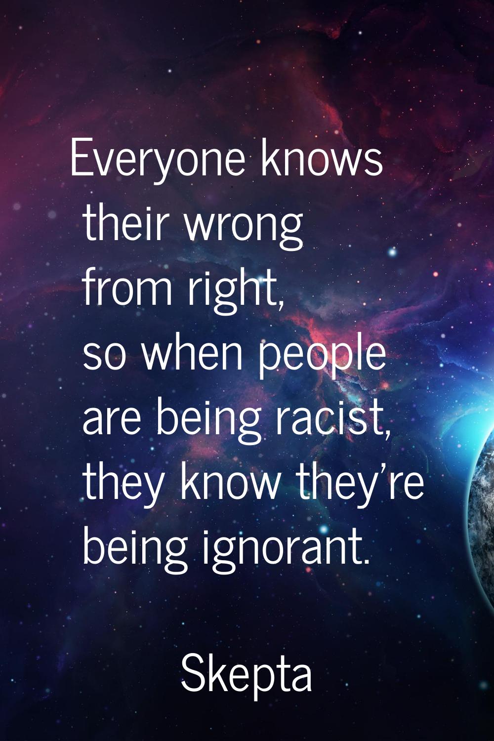 Everyone knows their wrong from right, so when people are being racist, they know they're being ign