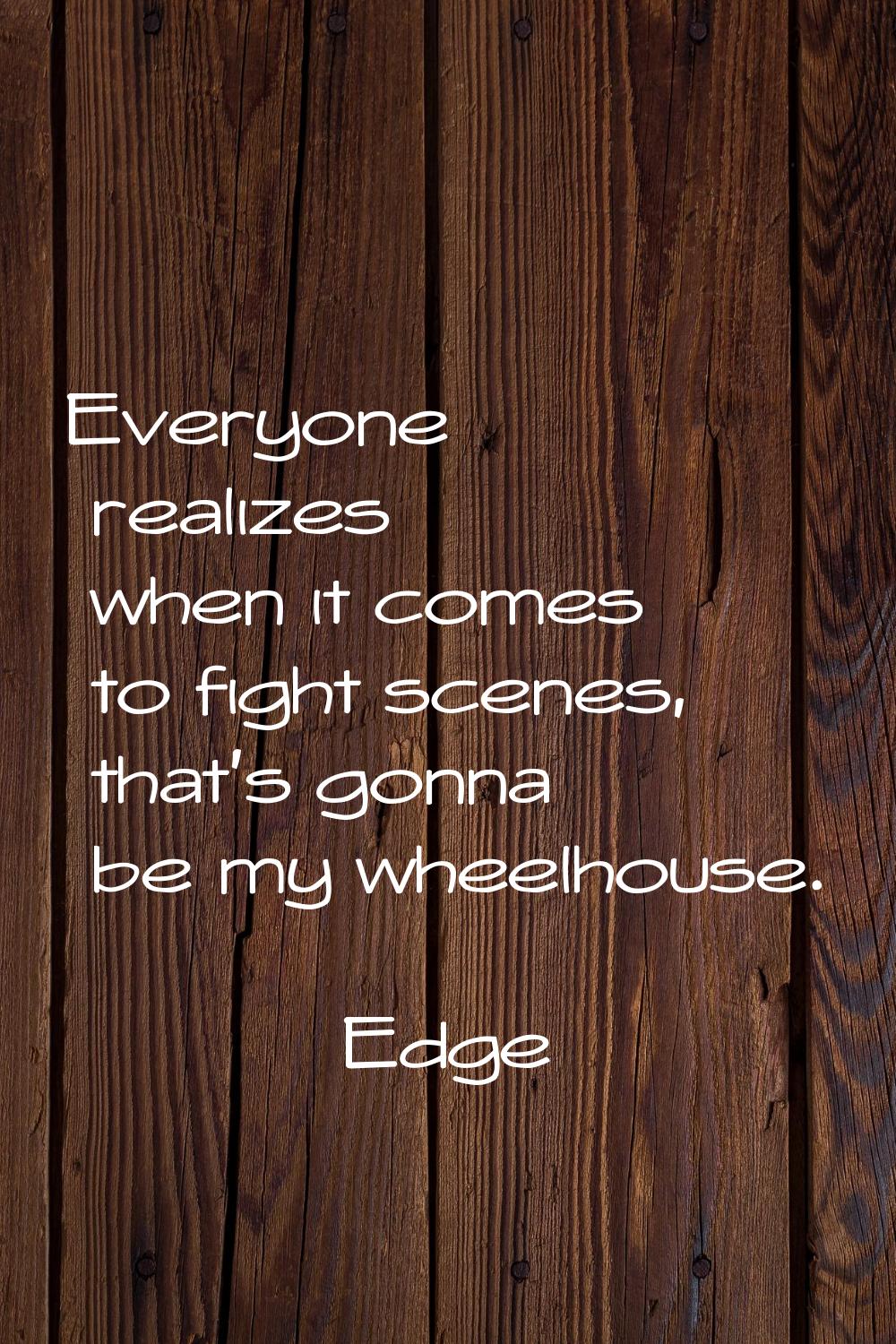 Everyone realizes when it comes to fight scenes, that's gonna be my wheelhouse.