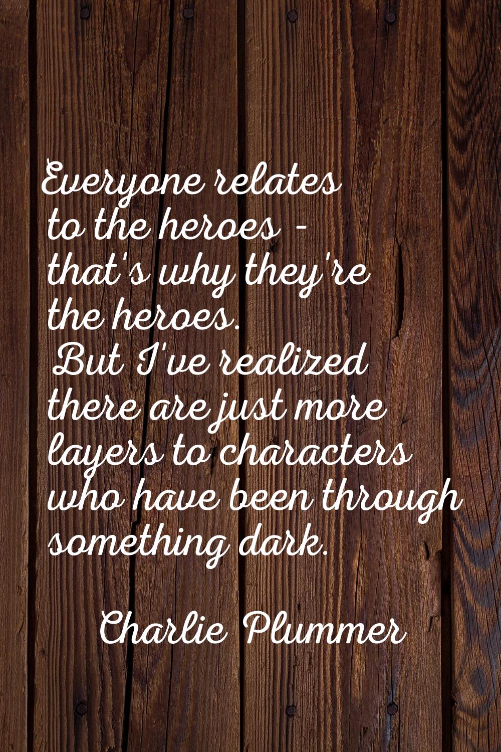 Everyone relates to the heroes - that's why they're the heroes. But I've realized there are just mo