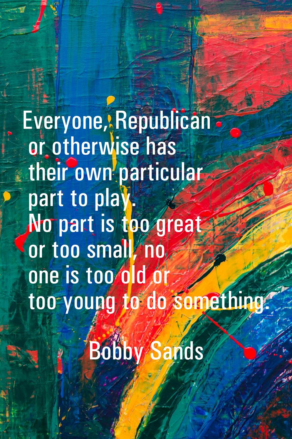 Everyone, Republican or otherwise has their own particular part to play. No part is too great or to