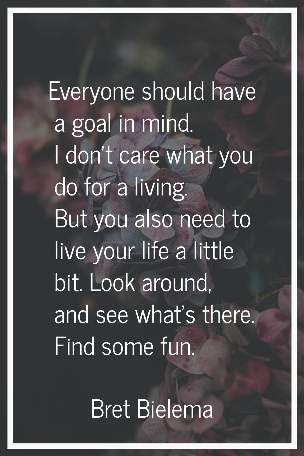 Everyone should have a goal in mind. I don't care what you do for a living. But you also need to li