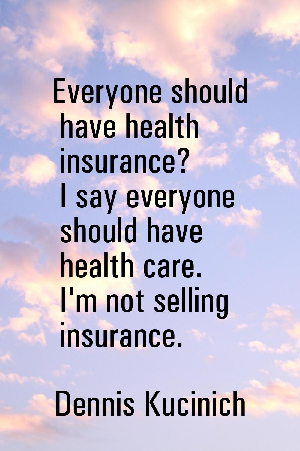 Everyone should have health insurance? I say everyone should have health care. I'm not selling insu