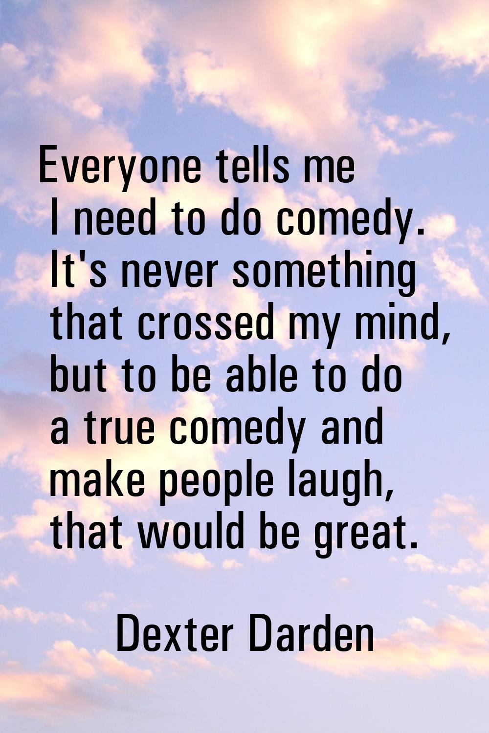 Everyone tells me I need to do comedy. It's never something that crossed my mind, but to be able to