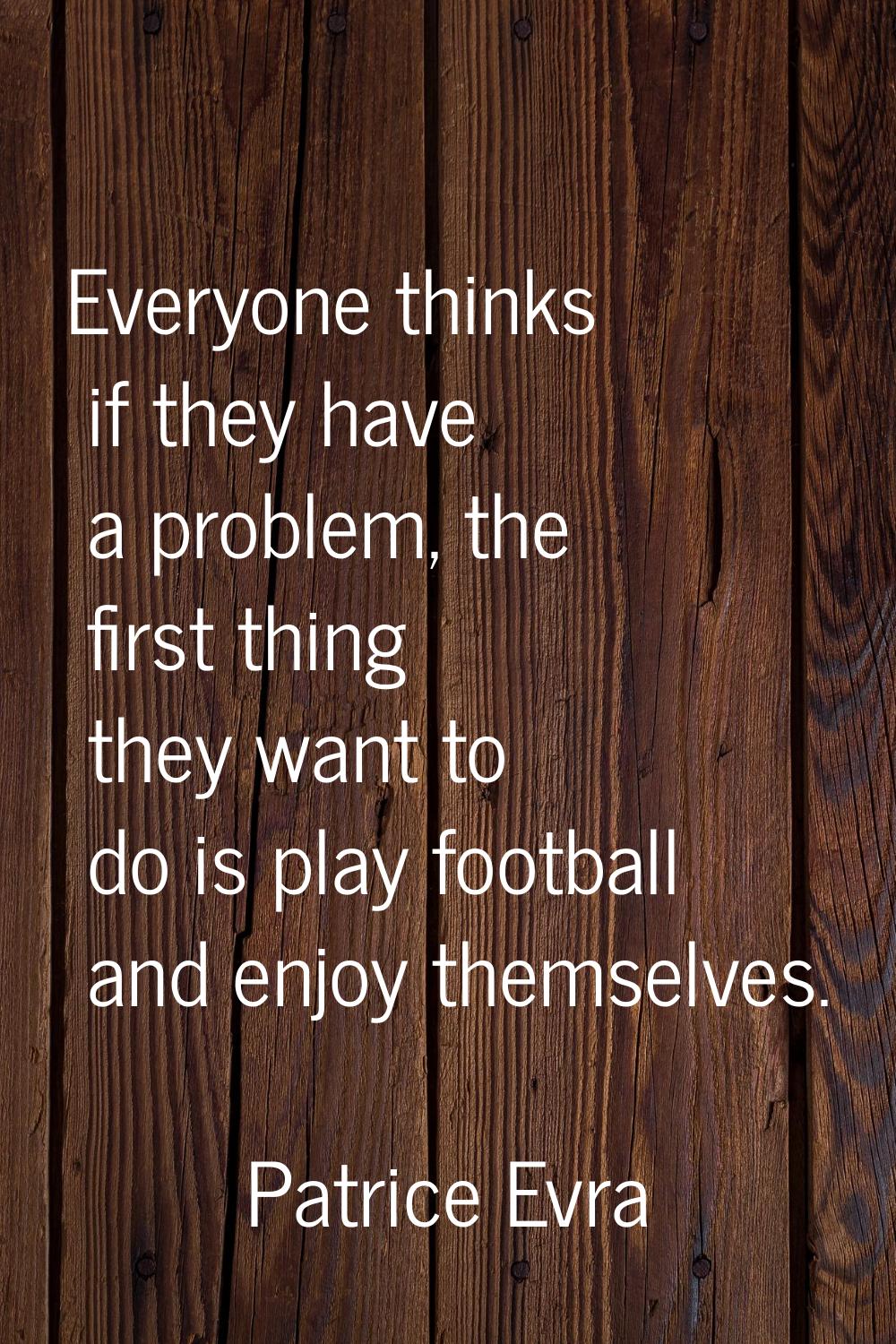 Everyone thinks if they have a problem, the first thing they want to do is play football and enjoy 