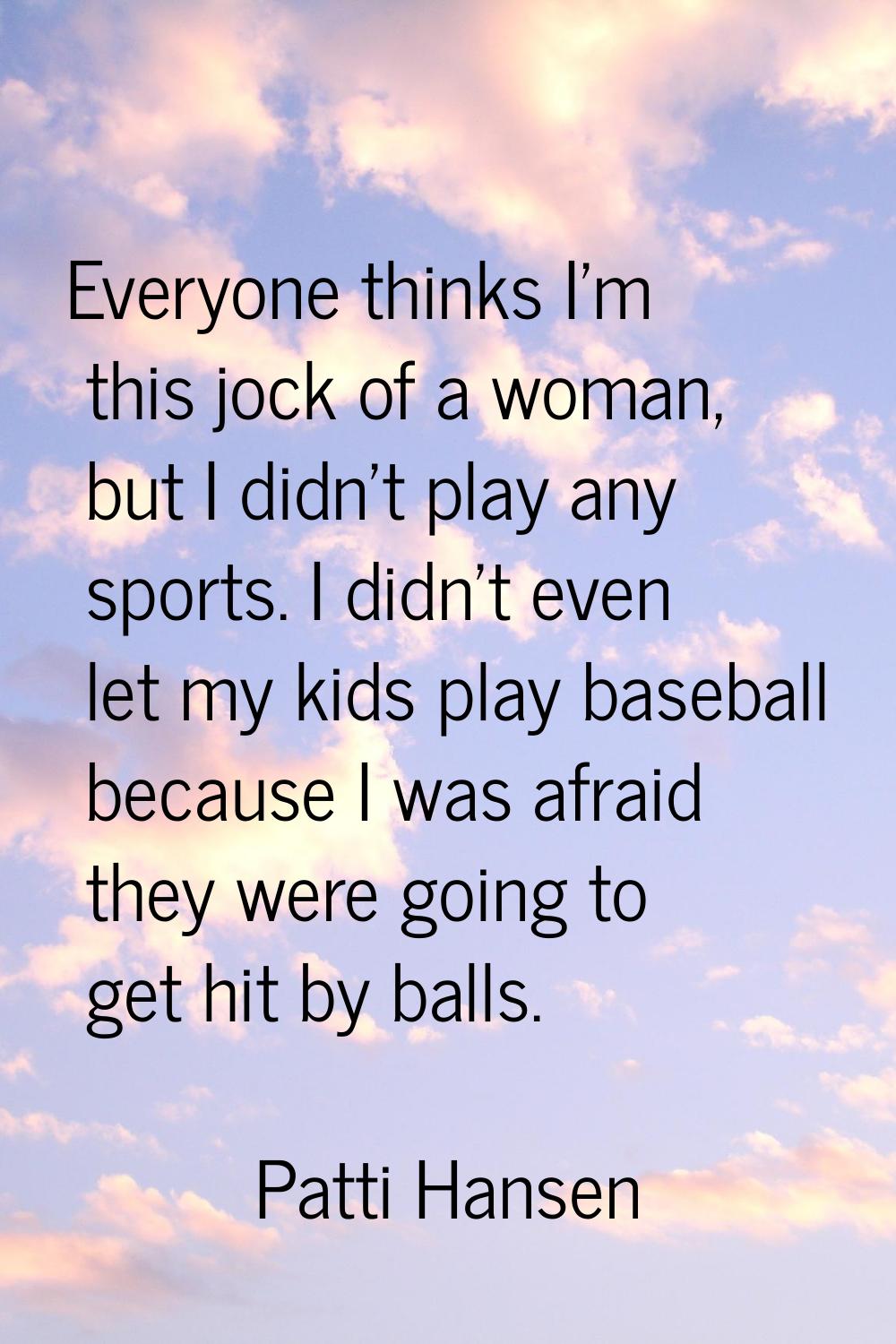 Everyone thinks I'm this jock of a woman, but I didn't play any sports. I didn't even let my kids p
