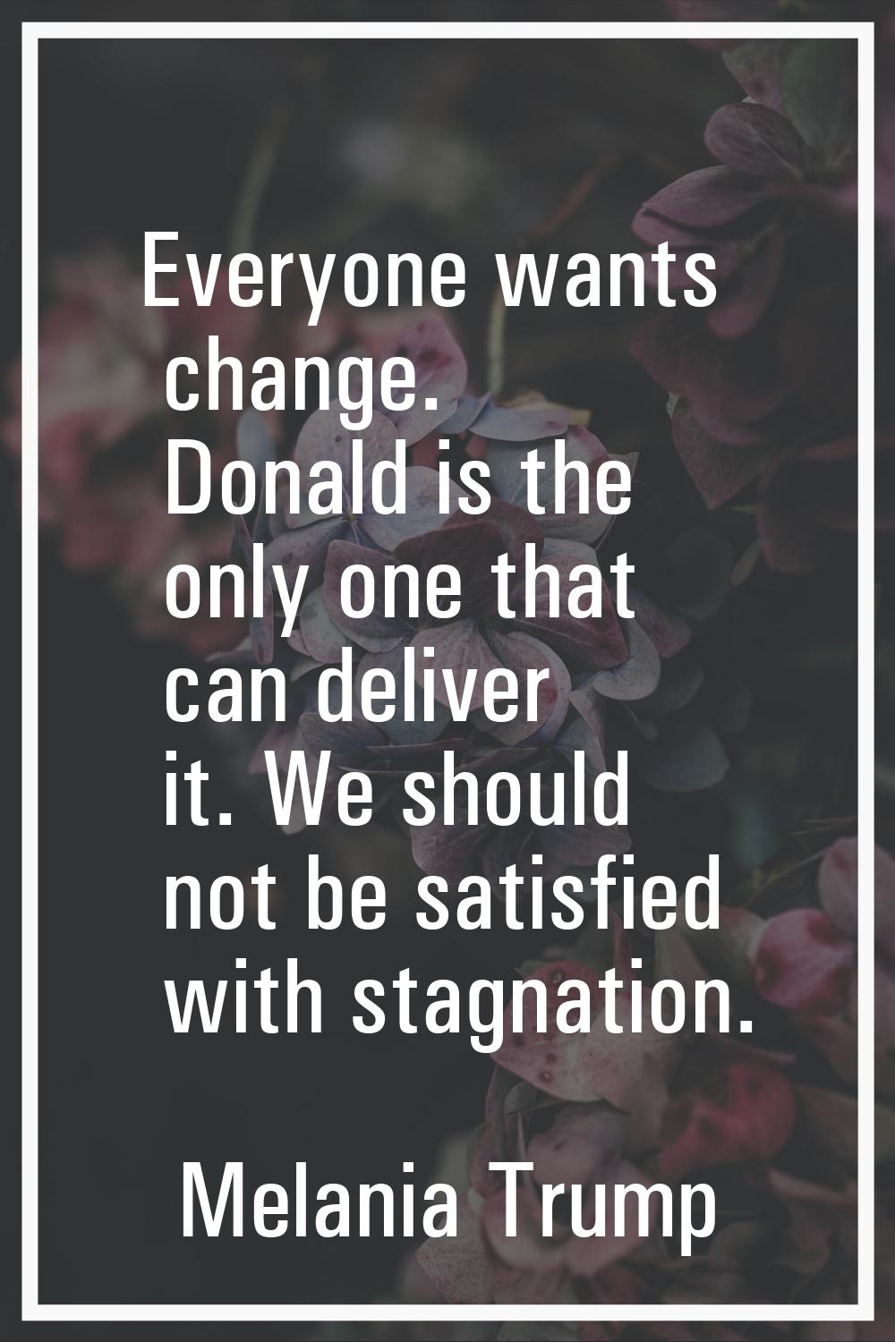 Everyone wants change. Donald is the only one that can deliver it. We should not be satisfied with 