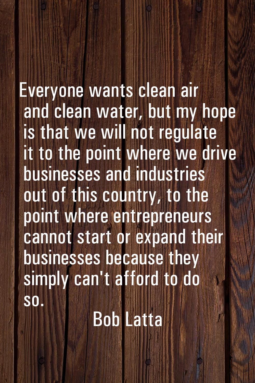 Everyone wants clean air and clean water, but my hope is that we will not regulate it to the point 