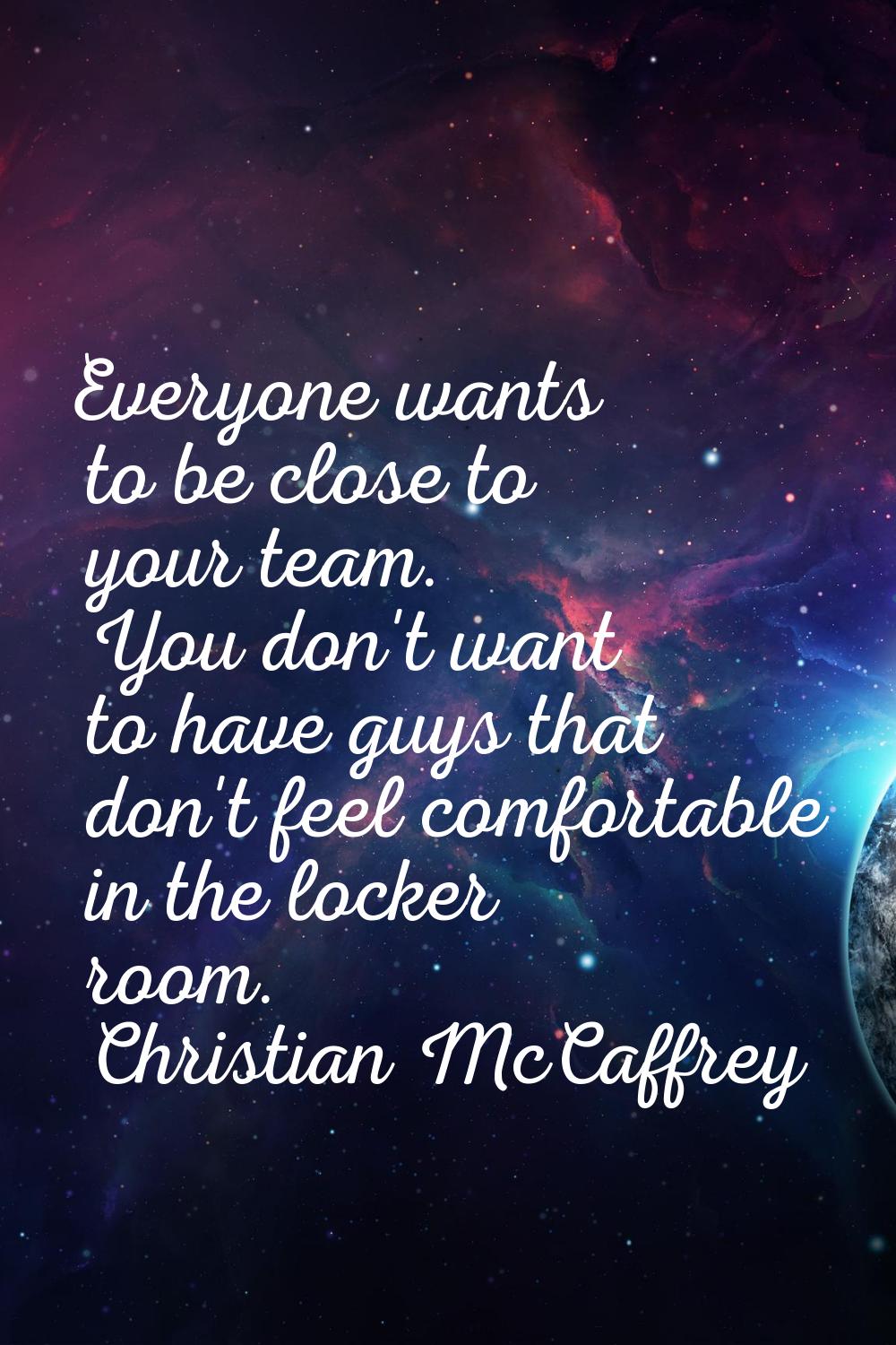 Everyone wants to be close to your team. You don't want to have guys that don't feel comfortable in