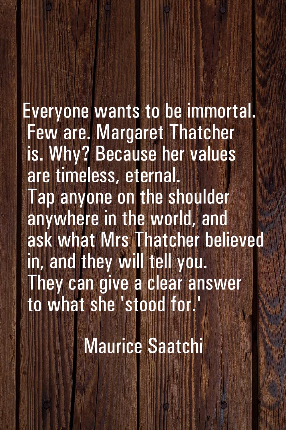 Everyone wants to be immortal. Few are. Margaret Thatcher is. Why? Because her values are timeless,
