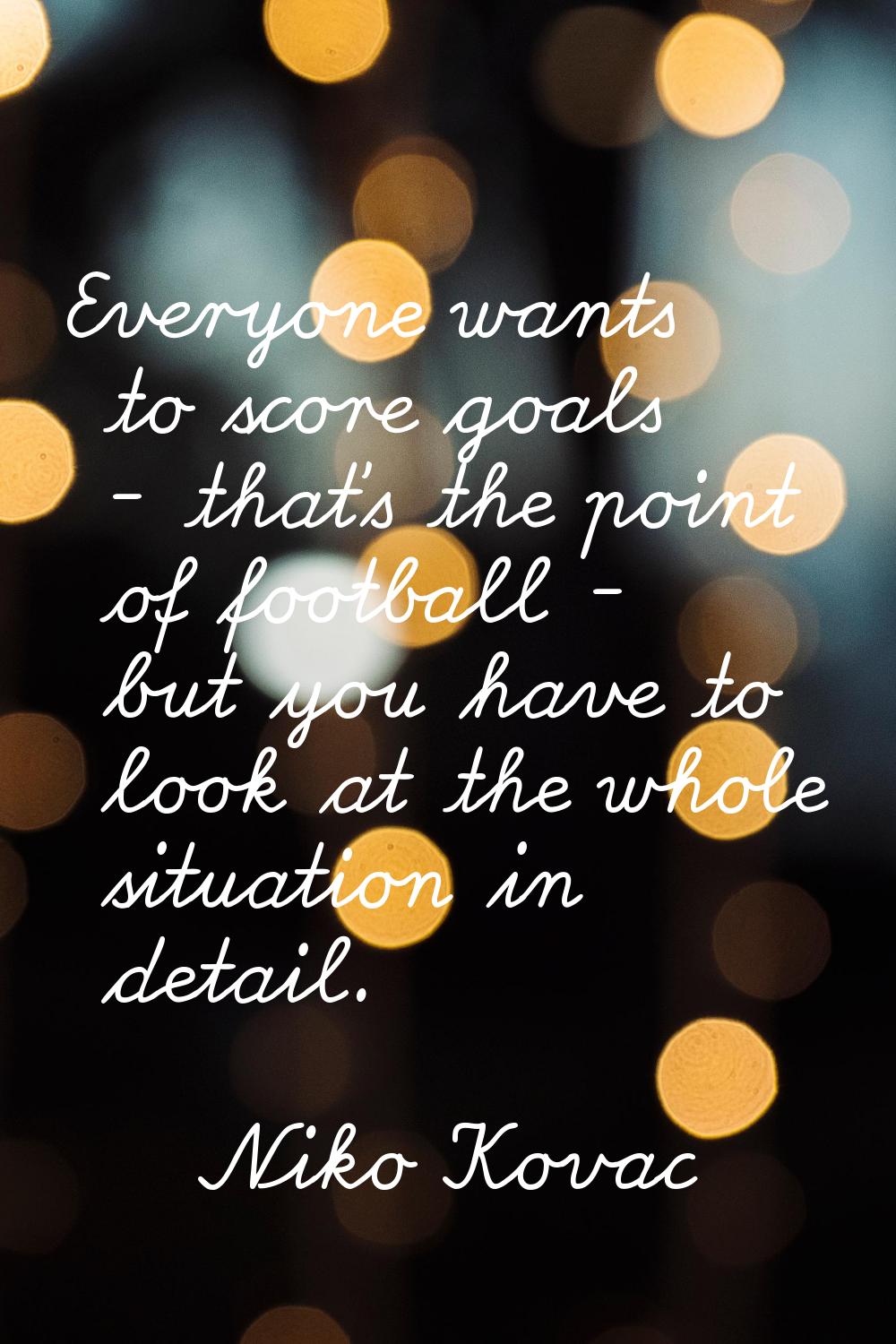 Everyone wants to score goals - that's the point of football - but you have to look at the whole si