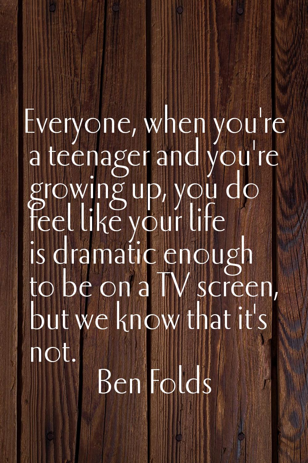 Everyone, when you're a teenager and you're growing up, you do feel like your life is dramatic enou