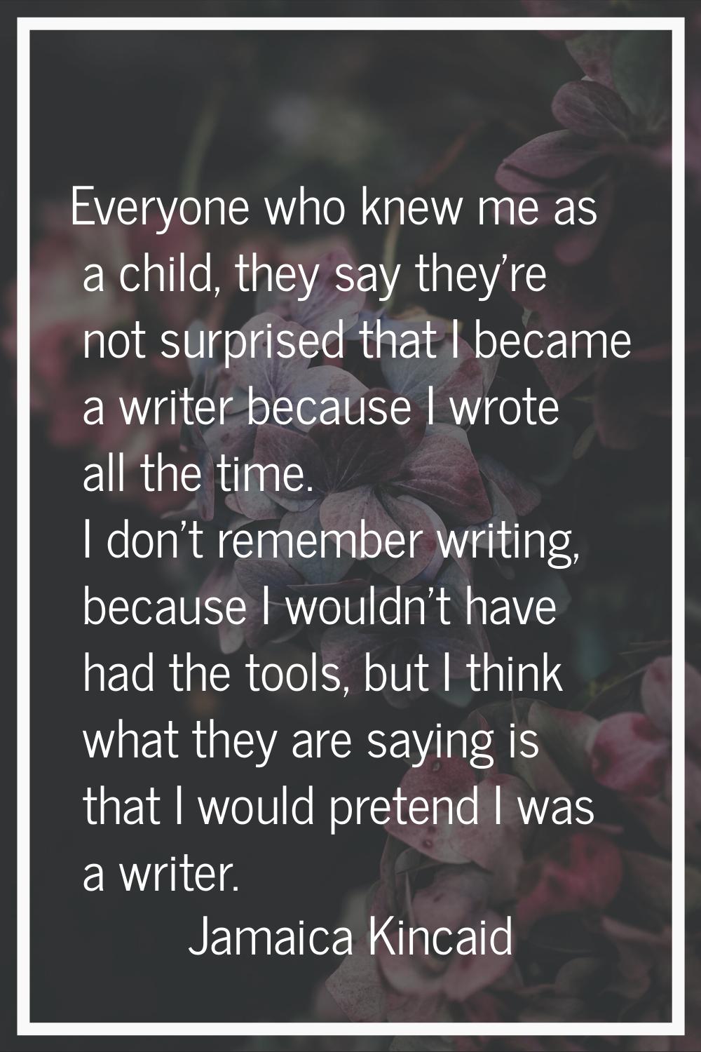 Everyone who knew me as a child, they say they're not surprised that I became a writer because I wr