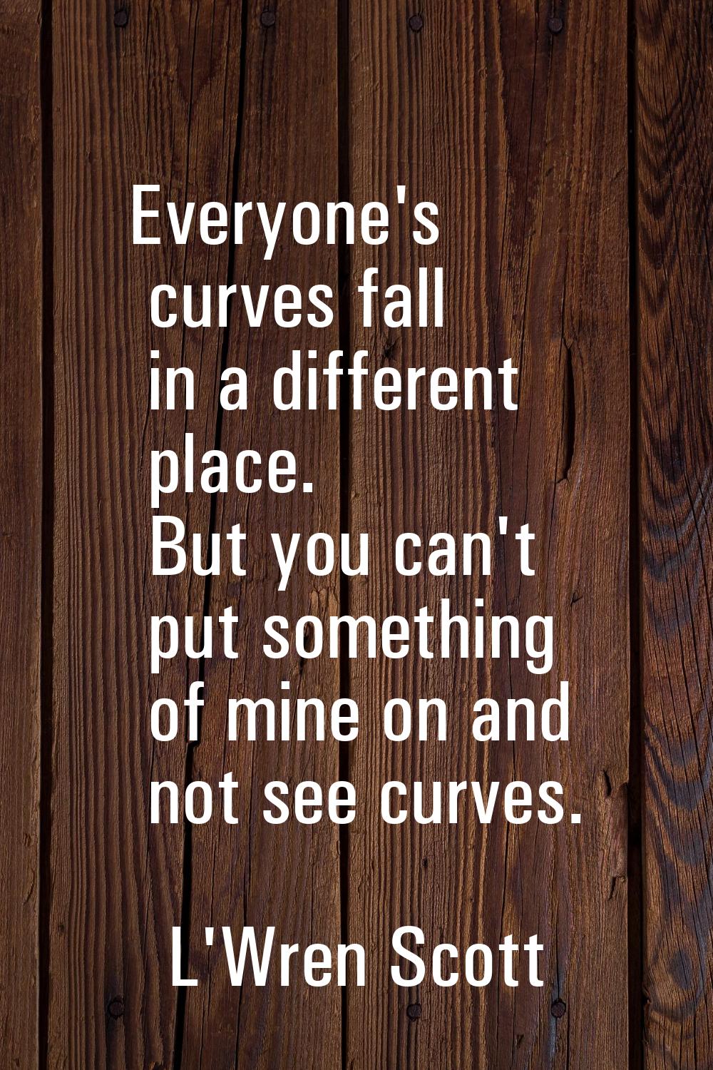 Everyone's curves fall in a different place. But you can't put something of mine on and not see cur