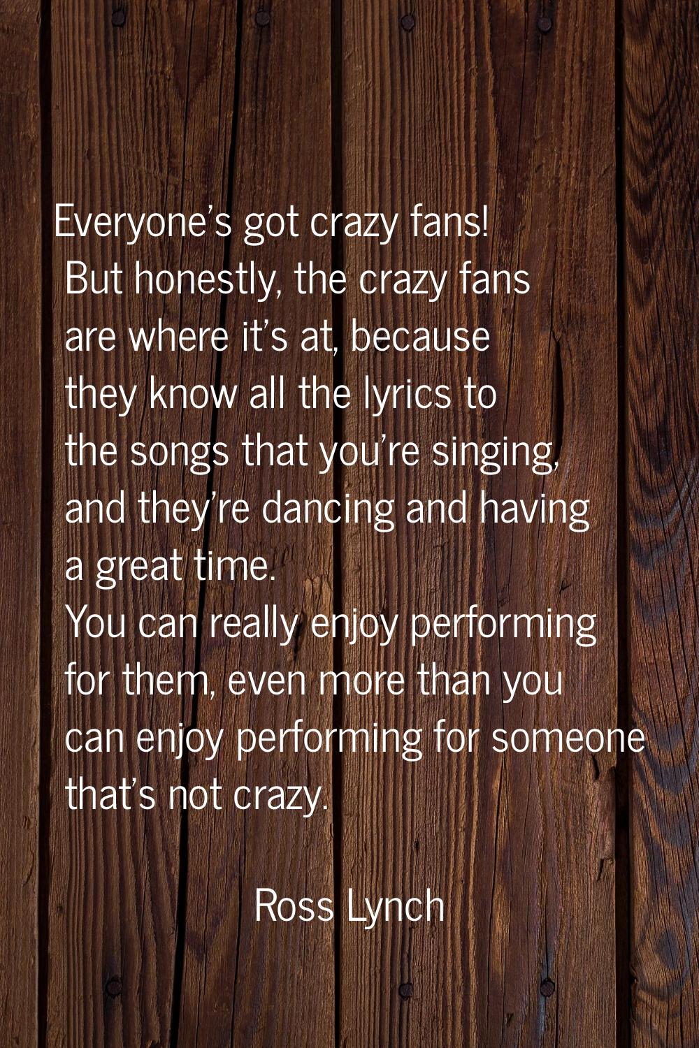 Everyone's got crazy fans! But honestly, the crazy fans are where it's at, because they know all th