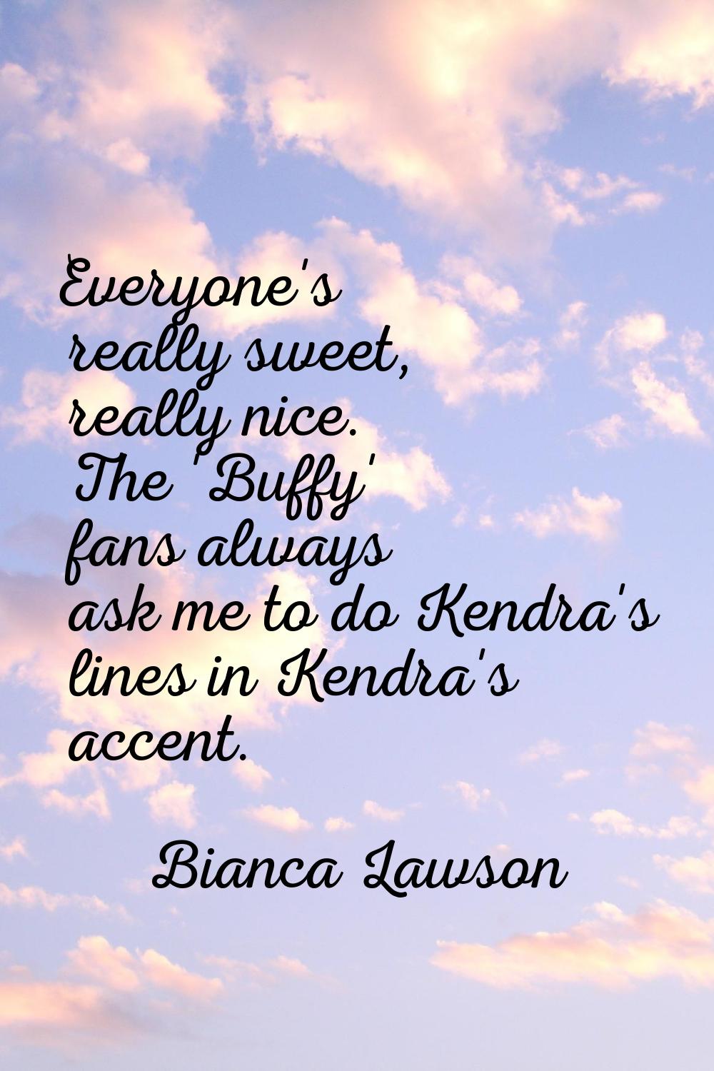 Everyone's really sweet, really nice. The 'Buffy' fans always ask me to do Kendra's lines in Kendra
