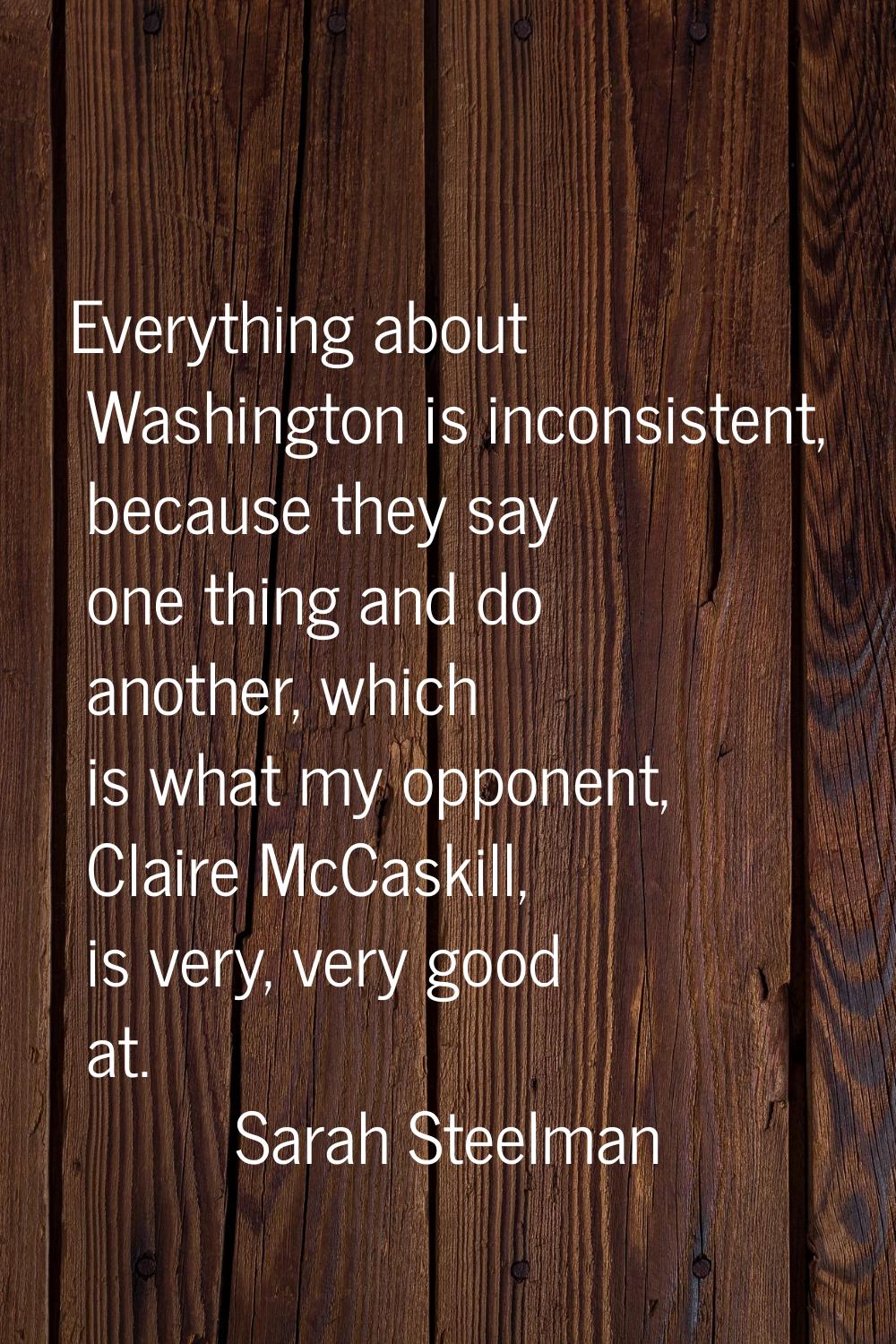 Everything about Washington is inconsistent, because they say one thing and do another, which is wh