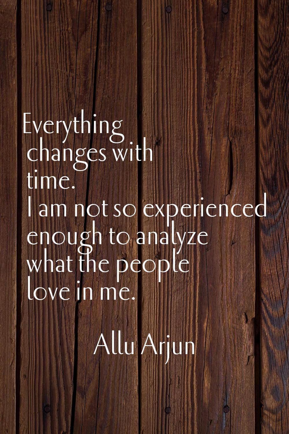 Everything changes with time. I am not so experienced enough to analyze what the people love in me.