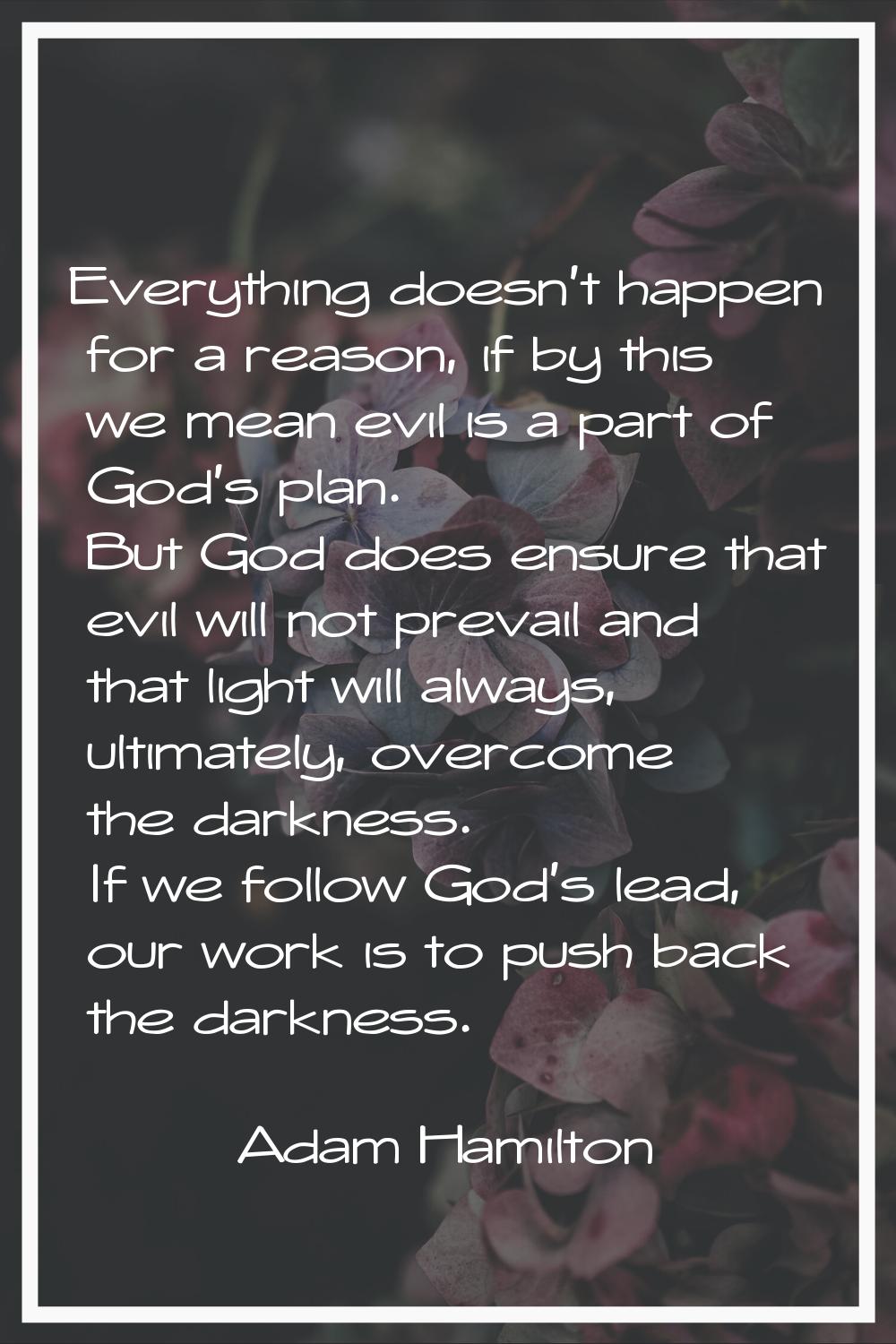 Everything doesn't happen for a reason, if by this we mean evil is a part of God's plan. But God do