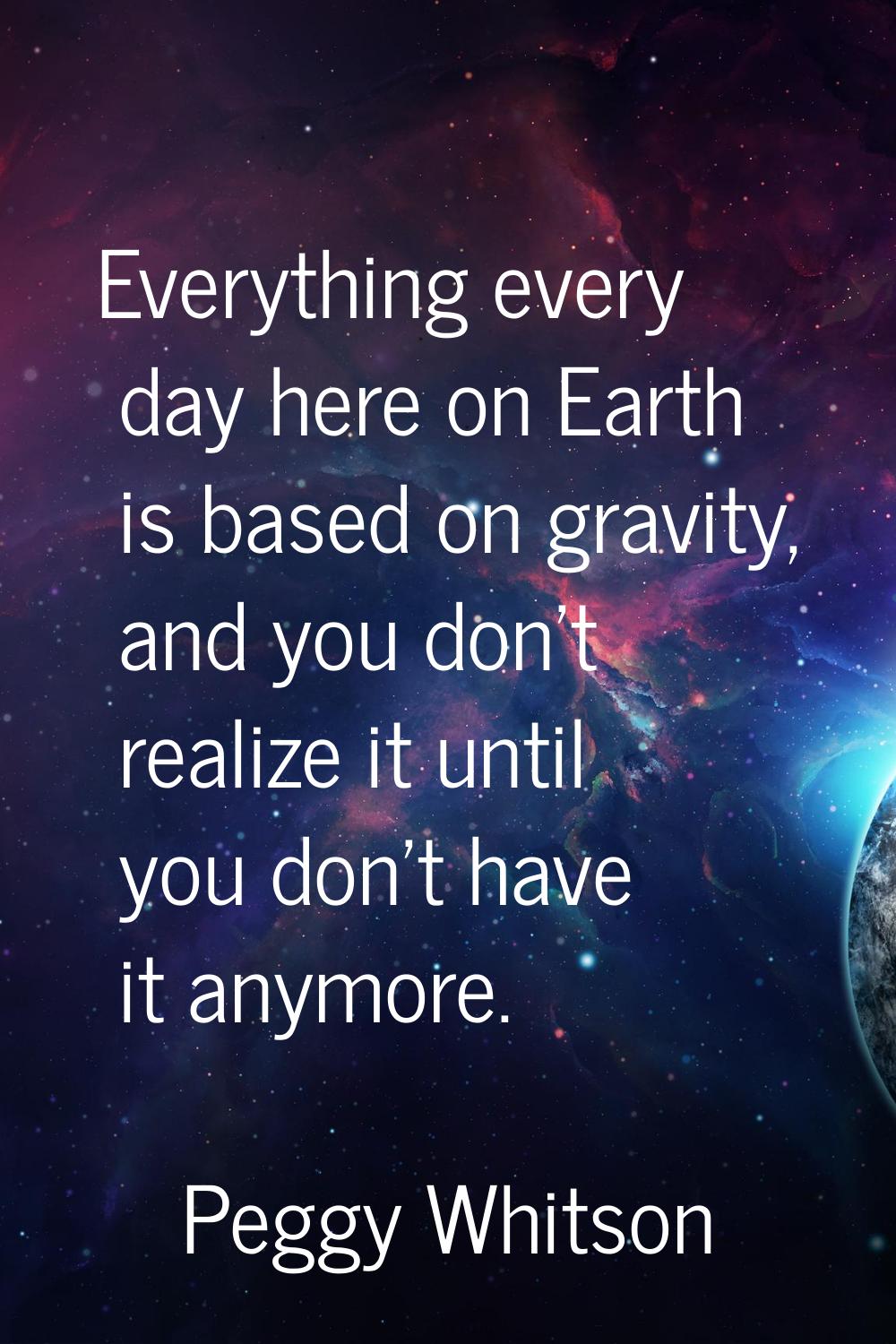 Everything every day here on Earth is based on gravity, and you don't realize it until you don't ha